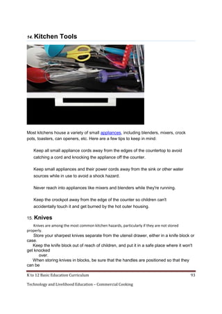 K to 12 Basic Education Curriculum 93
Technology and Livelihood Education – Commercial Cooking
14. Kitchen Tools
Most kitchens house a variety of small appliances, including blenders, mixers, crock
pots, toasters, can openers, etc. Here are a few tips to keep in mind:
Keep all small appliance cords away from the edges of the countertop to avoid
catching a cord and knocking the appliance off the counter.
Keep small appliances and their power cords away from the sink or other water
sources while in use to avoid a shock hazard.
Never reach into appliances like mixers and blenders while they're running.
Keep the crockpot away from the edge of the counter so children can't
accidentally touch it and get burned by the hot outer housing.
15. Knives
Knives are among the most common kitchen hazards, particularly if they are not stored
properly.
Store your sharpest knives separate from the utensil drawer, either in a knife block or
case.
Keep the knife block out of reach of children, and put it in a safe place where it won't
get knocked
over.
When storing knives in blocks, be sure that the handles are positioned so that they
can be
 