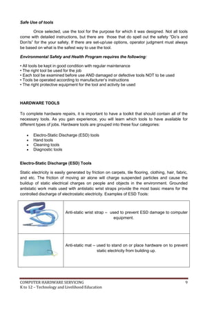 COMPUTER HARDWARE SERVICING 9
K to 12 – Technology and Livelihood Education
Safe Use of tools
Once selected, use the tool for the purpose for which it was designed. Not all tools
come with detailed instructions, but there are those that do spell out the safety ―Do’s and
Don’ts‖ for the your safety. If there are set-up/use options, operator judgment must always
be based on what is the safest way to use the tool.
Environmental Safety and Health Program requires the following:
• All tools be kept in good condition with regular maintenance
• The right tool be used for the job
• Each tool be examined before use AND damaged or defective tools NOT to be used
• Tools be operated according to manufacturer’s instructions
• The right protective equipment for the tool and activity be used
HARDWARE TOOLS
To complete hardware repairs, it is important to have a toolkit that should contain all of the
necessary tools. As you gain experience, you will learn which tools to have available for
different types of jobs. Hardware tools are grouped into these four categories:
 Electro-Static Discharge (ESD) tools
 Hand tools
 Cleaning tools
 Diagnostic tools
Electro-Static Discharge (ESD) Tools
Static electricity is easily generated by friction on carpets, tile flooring, clothing, hair, fabric,
and etc. The friction of moving air alone will charge suspended particles and cause the
buildup of static electrical charges on people and objects in the environment. Grounded
antistatic work mats used with antistatic wrist straps provide the most basic means for the
controlled discharge of electrostatic electricity. Examples of ESD Tools:
Anti-static wrist strap – used to prevent ESD damage to computer
equipment.
Anti-static mat – used to stand on or place hardware on to prevent
static electricity from building up.
 