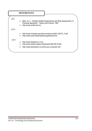 COMPUTER HARDWARE SERVICING 103
K to 12 – Technology and Livelihood Education
LO1
 Bahr, N. J., ―System Safety Engineering and Risk Assessment: A
Practical Approach‖, Taylor and Francis, 1997
 http://www.austlii.edu.au
LO 2
 http://www.michigan.gov/documents/4-pub207_60737_7.pdf
 http://www.empf.org/empfasis/aug04/prop.htm
LO 3
 http://www.lakeland.cc.il.us/
 http://www.waset.org/journals/waset/v48/v48-76.pdf
 http://www.leankaizen.co.uk/5s-your-computer.htm
 www.mgenta.com
REFERENCES
 