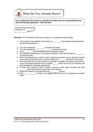 COMPUTER HARDWARE SERVICING 18
K to 12 – Technology and Livelihood Education
Direction. Fill in the blanks. Write your answers on a separate sheet of paper.
1. The purpose of an antistatic wrist strap is to ________ the electrical charge between
you and the equipment.
2. Turn the screwdriver _________ to tighten the screw
3. Turn the screwdriver ________________ to loosen the screw.
4. Use a ________ head screwdriver with crosshead screws.
5. On electrical components, an excessive buildup of dust will act like an _________
and trap the heat.
6. When compressed air is used to clean inside the computer, the air should be blown
around the components with a minimum distance of ______ inches from the nozzle.
7. Pencils should not be used inside the computer to change the setting of switches or
to pry off jumpers because the tip contains _____ which can act as a conductor and
may damage the computer components.
8. To clean the screens of CRT monitors, dampen a soft, clean, lint-free cloth with
_______ water and wipe the screen from top to bottom.
9. Clean the contacts on components with _________ alcohol.
10. Use a __________ to loosen and tighten bolts that have a hexagonal (six-sided)
head.
What Do You Already Know?
Pretest LO 2
Let us determine how much you already know about the use of appropriate hand
tools and testing equipment. Take this test.
 