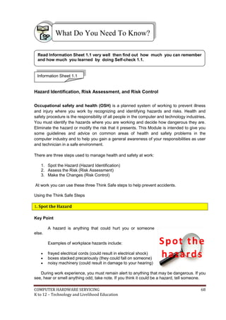 COMPUTER HARDWARE SERVICING 68
K to 12 – Technology and Livelihood Education
Hazard Identification, Risk Assessment, and Risk Control
Occupational safety and health (OSH) is a planned system of working to prevent illness
and injury where you work by recognizing and identifying hazards and risks. Health and
safety procedure is the responsibility of all people in the computer and technology industries.
You must identify the hazards where you are working and decide how dangerous they are.
Eliminate the hazard or modify the risk that it presents. This Module is intended to give you
some guidelines and advice on common areas of health and safety problems in the
computer industry and to help you gain a general awareness of your responsibilities as user
and technician in a safe environment.
There are three steps used to manage health and safety at work:
1. Spot the Hazard (Hazard Identification)
2. Assess the Risk (Risk Assessment)
3. Make the Changes (Risk Control)
At work you can use these three Think Safe steps to help prevent accidents.
Using the Think Safe Steps
1. Spot the Hazard
Key Point
A hazard is anything that could hurt you or someone
else.
Examples of workplace hazards include:
 frayed electrical cords (could result in electrical shock)
 boxes stacked precariously (they could fall on someone)
 noisy machinery (could result in damage to your hearing)
During work experience, you must remain alert to anything that may be dangerous. If you
see, hear or smell anything odd, take note. If you think it could be a hazard, tell someone.
What Do You Need To Know?
Information Sheet 1.1
Read Information Sheet 1.1 very well then find out how much you can remember
and how much you learned by doing Self-check 1.1.
Spot the
hazards
 