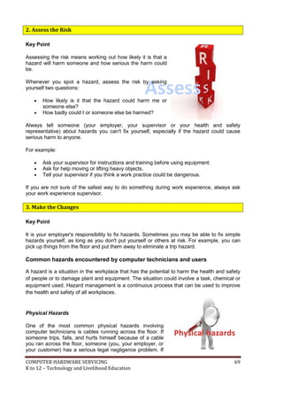 COMPUTER HARDWARE SERVICING 69
K to 12 – Technology and Livelihood Education
PPhhyyssiiccaall hhaazzaarrddss
Assess
2. Assess the Risk
Key Point
Assessing the risk means working out how likely it is that a
hazard will harm someone and how serious the harm could
be.
Whenever you spot a hazard, assess the risk by asking
yourself two questions:
 How likely is it that the hazard could harm me or
someone else?
 How badly could I or someone else be harmed?
Always tell someone (your employer, your supervisor or your health and safety
representative) about hazards you can't fix yourself, especially if the hazard could cause
serious harm to anyone.
For example:
 Ask your supervisor for instructions and training before using equipment.
 Ask for help moving or lifting heavy objects.
 Tell your supervisor if you think a work practice could be dangerous.
If you are not sure of the safest way to do something during work experience, always ask
your work experience supervisor.
3. Make the Changes
Key Point
It is your employer's responsibility to fix hazards. Sometimes you may be able to fix simple
hazards yourself, as long as you don't put yourself or others at risk. For example, you can
pick up things from the floor and put them away to eliminate a trip hazard.
Common hazards encountered by computer technicians and users
A hazard is a situation in the workplace that has the potential to harm the health and safety
of people or to damage plant and equipment. The situation could involve a task, chemical or
equipment used. Hazard management is a continuous process that can be used to improve
the health and safety of all workplaces.
Physical Hazards
One of the most common physical hazards involving
computer technicians is cables running across the floor. If
someone trips, falls, and hurts himself because of a cable
you ran across the floor, someone (you, your employer, or
your customer) has a serious legal negligence problem. If
 