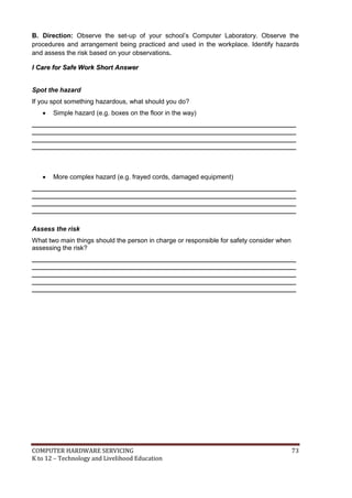 COMPUTER HARDWARE SERVICING 73
K to 12 – Technology and Livelihood Education
B. Direction: Observe the set-up of your school’s Computer Laboratory. Observe the
procedures and arrangement being practiced and used in the workplace. Identify hazards
and assess the risk based on your observations.
II CCaarree ffoorr SSaaffee WWoorrkk SShhoorrtt AAnnsswweerr
Spot the hazard
If you spot something hazardous, what should you do?
 Simple hazard (e.g. boxes on the floor in the way)
_________________________________________________________________________
_________________________________________________________________________
_________________________________________________________________________
_________________________________________________________________________
 More complex hazard (e.g. frayed cords, damaged equipment)
_________________________________________________________________________
_________________________________________________________________________
_________________________________________________________________________
_________________________________________________________________________
Assess the risk
What two main things should the person in charge or responsible for safety consider when
assessing the risk?
_________________________________________________________________________
_________________________________________________________________________
_________________________________________________________________________
_________________________________________________________________________
_________________________________________________________________________
 