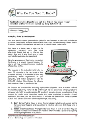 COMPUTER HARDWARE SERVICING 75
K to 12 – Technology and Livelihood Education
Applying 5s on your computer
You work with documents, presentations, graphics, and other files all day—and chances are,
you have a lot of them. And that means it takes time to find the documents you need. Even if
it is just a couple of minutes here, and a couple of minutes there, it all adds up.
But there is a better way to stop the file
clutter—by managing your files more
effectively. Digital files are no different than
paper files, and if you don't have a good
method of organization, things get lost.
Whether you save your files in your computer's
hard drive or a shared network location, this
course will help you save time and headache
of searching for files
The purpose of this instruction is to help you
apply 5S concepts to the hard drive of your
computer resulting in an increase to your daily
productivity, better organization of your
computer, and further compliance with the
Office 5S initiative. We will cover the following
topics as they relate to your hard drive:
5S provides the foundation for all quality improvement programs. Thus, it is often said that
the road to productivity starts with 5S and through 5S you can create a highly productive
company with highly productive people. 5S is not only a matter of good housekeeping. It is a
process to create more productive people and more productive companies through
motivation, education, and the practice of 5S. It involves the creation of a strong corporate
culture filled with the spirit filled with the spirit of high productivity.
1. Seiri Sorting/Putting things in order (Remove/discard what is not needed so that
there are fewer hazards and less clutter to interfere with work. Only keep what is
needed.)
2. Seiton Orderliness/Proper Arrangement (Place things in such a way that they can
be easily reached whenever they are needed. "There must be a place for everything,
and everything must be in its place.")
What Do You Need To Know?
Information Sheet 1.2
Read the Information Sheet 1.2 very well then find out how much you can
remember and how much you learned by doing Self-check 1.2.
AAppppllyy 55ss oonn
yyoouurr ccoommppuutteerr
 