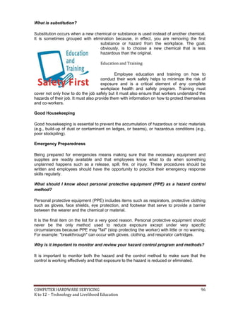 COMPUTER HARDWARE SERVICING 96
K to 12 – Technology and Livelihood Education
What is substitution?
Substitution occurs when a new chemical or substance is used instead of another chemical.
It is sometimes grouped with elimination because, in effect, you are removing the first
substance or hazard from the workplace. The goal,
obviously, is to choose a new chemical that is less
hazardous than the original.
Education and Training
Employee education and training on how to
conduct their work safely helps to minimize the risk of
exposure and is a critical element of any complete
workplace health and safety program. Training must
cover not only how to do the job safely but it must also ensure that workers understand the
hazards of their job. It must also provide them with information on how to protect themselves
and co-workers.
Good Housekeeping
Good housekeeping is essential to prevent the accumulation of hazardous or toxic materials
(e.g., build-up of dust or contaminant on ledges, or beams), or hazardous conditions (e.g.,
poor stockpiling).
Emergency Preparedness
Being prepared for emergencies means making sure that the necessary equipment and
supplies are readily available and that employees know what to do when something
unplanned happens such as a release, spill, fire, or injury. These procedures should be
written and employees should have the opportunity to practice their emergency response
skills regularly.
What should I know about personal protective equipment (PPE) as a hazard control
method?
Personal protective equipment (PPE) includes items such as respirators, protective clothing
such as gloves, face shields, eye protection, and footwear that serve to provide a barrier
between the wearer and the chemical or material.
It is the final item on the list for a very good reason. Personal protective equipment should
never be the only method used to reduce exposure except under very specific
circumstances because PPE may "fail" (stop protecting the worker) with little or no warning.
For example: "breakthrough" can occur with gloves, clothing, and respirator cartridges.
Why is it important to monitor and review your hazard control program and methods?
It is important to monitor both the hazard and the control method to make sure that the
control is working effectively and that exposure to the hazard is reduced or eliminated.
SSaaffeettyy FFiirrsstt
 