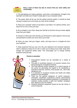 COMPUTER HARDWARE SERVICING 98
K to 12 – Technology and Livelihood Education
Have a look at these top tips to ensure that you work safely and
comfortably:
1. The right lighting can reduce eyestrain, neck strain, and headaches. Sunlight is the
best light, but make sure it doesn't create glare on your computer screen.
2. The proper desk will let you find the perfect working position. It should be deep
enough to support your arms when you work at the computer.
3. Place your computer screen at eye-level or just below. For optimal comfort, set it
about 45 cm (18 in.) from your face.
4. Sit up straight in your chair. Keep your feet flat on the floor and your knees slightly
lower than your thighs.
5. Choose an office task chair that lets you tilt forward to reach objects in front of you
and backward to stretch your arms when you're tired.
6. When you type, hold your fingers, wrists, and lower arms in a straight line from
your keyboard.
7. Keep equipment that you use a lot, like your telephone and computer keyboard,
within a distance of about 75 cm (30 in.) when you're sitting at your desk. Keep other
storage and equipment farther away. This encourages you to change working
positions during the day.
Points to remember
1. Occupational hazards can be controlled by a variety of
methods.
2. The goal of controlling hazards is to prevent workers from
being exposed to occupational hazards.
3. The most effective control measure is to control hazards at
the source by eliminating the hazard or by substituting a
hazardous chemical, machine, work process, etc., with a less
dangerous one.
4. It is important to recognize hazards and health and safety
problems in the workplace.
5. There are five general categories of control measures:
elimination, substitution, engineering controls, administrative
controls and personal protective equipment. A combination of
methods usually provides a safer and healthier workplace
than relying on only one method.
6. Personal protective equipment should be the last choice in
control measures.
 
