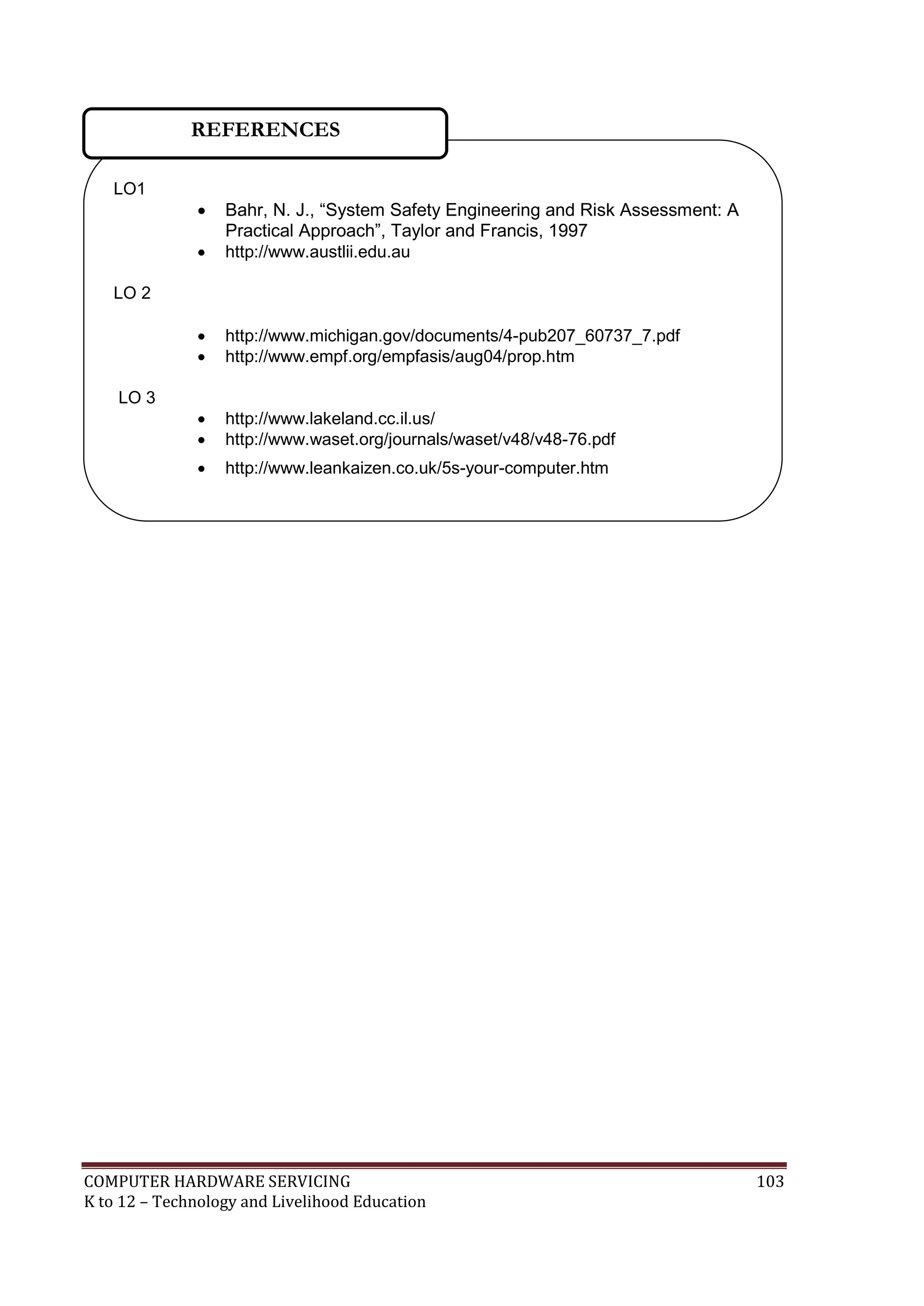 COMPUTER HARDWARE SERVICING 103
K to 12 – Technology and Livelihood Education
LO1
 Bahr, N. J., ―System Safety Engineering and Risk Assessment: A
Practical Approach‖, Taylor and Francis, 1997
 http://www.austlii.edu.au
LO 2
 http://www.michigan.gov/documents/4-pub207_60737_7.pdf
 http://www.empf.org/empfasis/aug04/prop.htm
LO 3
 http://www.lakeland.cc.il.us/
 http://www.waset.org/journals/waset/v48/v48-76.pdf
 http://www.leankaizen.co.uk/5s-your-computer.htm
 www.mgenta.com
REFERENCES
 
