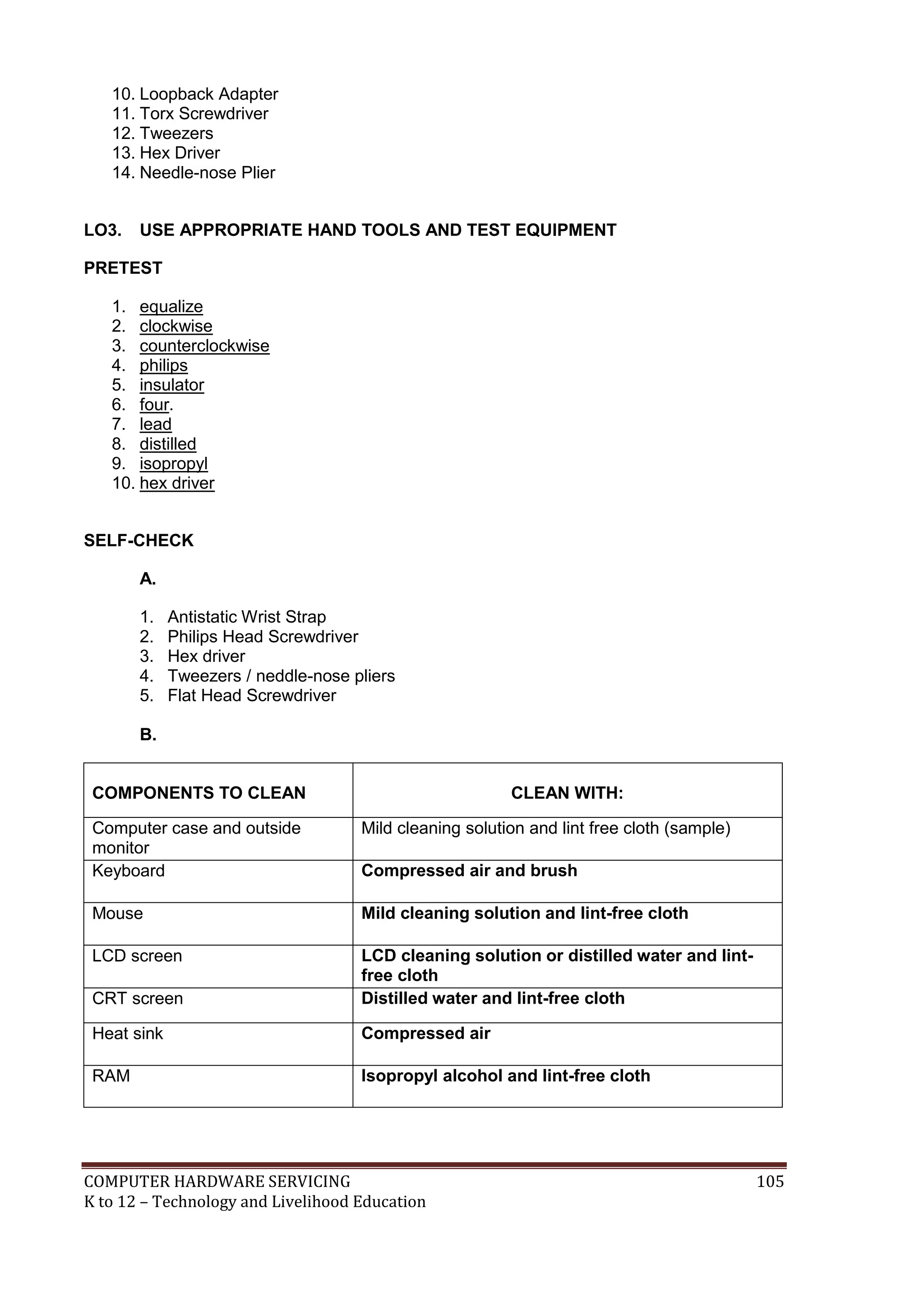 COMPUTER HARDWARE SERVICING 105
K to 12 – Technology and Livelihood Education
10. Loopback Adapter
11. Torx Screwdriver
12. Tweezers
13. Hex Driver
14. Needle-nose Plier
LO3. USE APPROPRIATE HAND TOOLS AND TEST EQUIPMENT
PRETEST
1. equalize
2. clockwise
3. counterclockwise
4. philips
5. insulator
6. four.
7. lead
8. distilled
9. isopropyl
10. hex driver
SELF-CHECK
A.
1. Antistatic Wrist Strap
2. Philips Head Screwdriver
3. Hex driver
4. Tweezers / neddle-nose pliers
5. Flat Head Screwdriver
B.
COMPONENTS TO CLEAN CLEAN WITH:
Computer case and outside
monitor
Mild cleaning solution and lint free cloth (sample)
Keyboard Compressed air and brush
Mouse Mild cleaning solution and lint-free cloth
LCD screen LCD cleaning solution or distilled water and lint-
free cloth
CRT screen Distilled water and lint-free cloth
Heat sink Compressed air
RAM Isopropyl alcohol and lint-free cloth
 