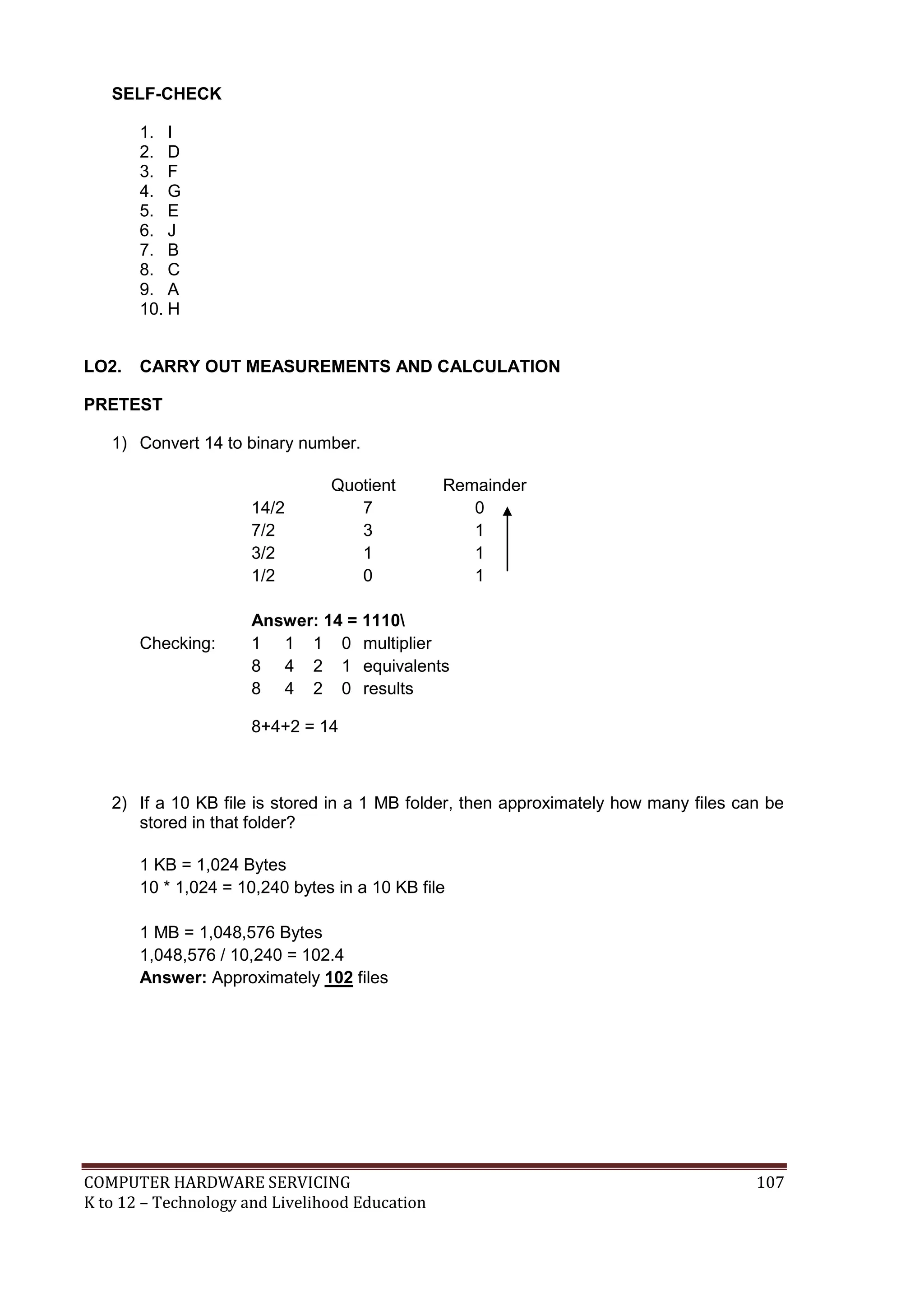 COMPUTER HARDWARE SERVICING 107
K to 12 – Technology and Livelihood Education
SELF-CHECK
1. I
2. D
3. F
4. G
5. E
6. J
7. B
8. C
9. A
10. H
LO2. CARRY OUT MEASUREMENTS AND CALCULATION
PRETEST
1) Convert 14 to binary number.
Quotient Remainder
14/2 7 0
7/2 3 1
3/2 1 1
1/2 0 1
Answer: 14 = 1110
Checking: 1 1 1 0 multiplier
8 4 2 1 equivalents
8 4 2 0 results
8+4+2 = 14
2) If a 10 KB file is stored in a 1 MB folder, then approximately how many files can be
stored in that folder?
1 KB = 1,024 Bytes
10 * 1,024 = 10,240 bytes in a 10 KB file
1 MB = 1,048,576 Bytes
1,048,576 / 10,240 = 102.4
Answer: Approximately 102 files
 