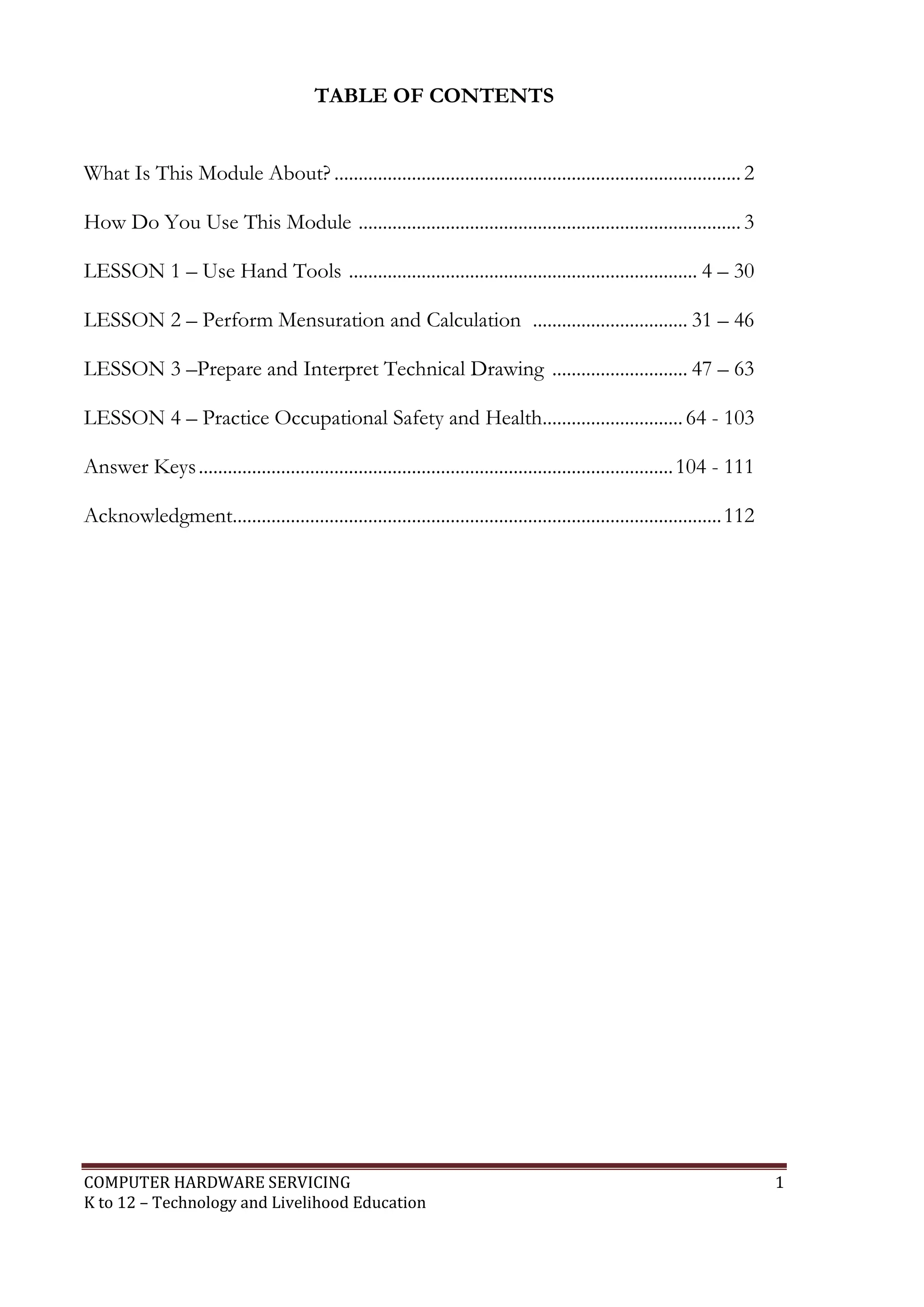 COMPUTER HARDWARE SERVICING 1
K to 12 – Technology and Livelihood Education
TABLE OF CONTENTS
What Is This Module About? .................................................................................... 2
How Do You Use This Module ............................................................................... 3
LESSON 1 – Use Hand Tools ........................................................................ 4 – 30
LESSON 2 – Perform Mensuration and Calculation ................................ 31 – 46
LESSON 3 –Prepare and Interpret Technical Drawing ............................ 47 – 63
LESSON 4 – Practice Occupational Safety and Health.............................64 - 103
Answer Keys..................................................................................................104 - 111
Acknowledgment.....................................................................................................112
 