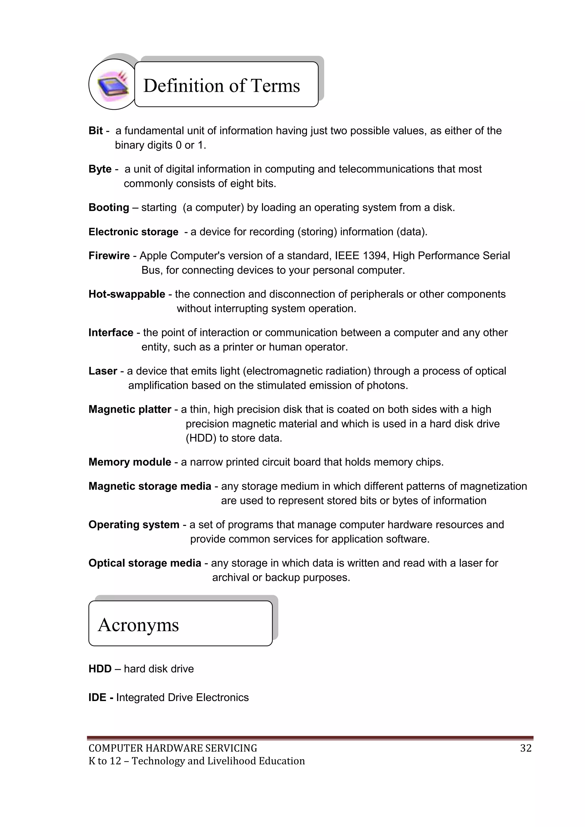 COMPUTER HARDWARE SERVICING 32
K to 12 – Technology and Livelihood Education
Bit - a fundamental unit of information having just two possible values, as either of the
binary digits 0 or 1.
Byte - a unit of digital information in computing and telecommunications that most
commonly consists of eight bits.
Booting – starting (a computer) by loading an operating system from a disk.
Electronic storage - a device for recording (storing) information (data).
Firewire - Apple Computer's version of a standard, IEEE 1394, High Performance Serial
Bus, for connecting devices to your personal computer.
Hot-swappable - the connection and disconnection of peripherals or other components
without interrupting system operation.
Interface - the point of interaction or communication between a computer and any other
entity, such as a printer or human operator.
Laser - a device that emits light (electromagnetic radiation) through a process of optical
amplification based on the stimulated emission of photons.
Magnetic platter - a thin, high precision disk that is coated on both sides with a high
precision magnetic material and which is used in a hard disk drive
(HDD) to store data.
Memory module - a narrow printed circuit board that holds memory chips.
Magnetic storage media - any storage medium in which different patterns of magnetization
are used to represent stored bits or bytes of information
Operating system - a set of programs that manage computer hardware resources and
provide common services for application software.
Optical storage media - any storage in which data is written and read with a laser for
archival or backup purposes.
HDD – hard disk drive
IDE - Integrated Drive Electronics
Definition of Terms
Acronyms
 