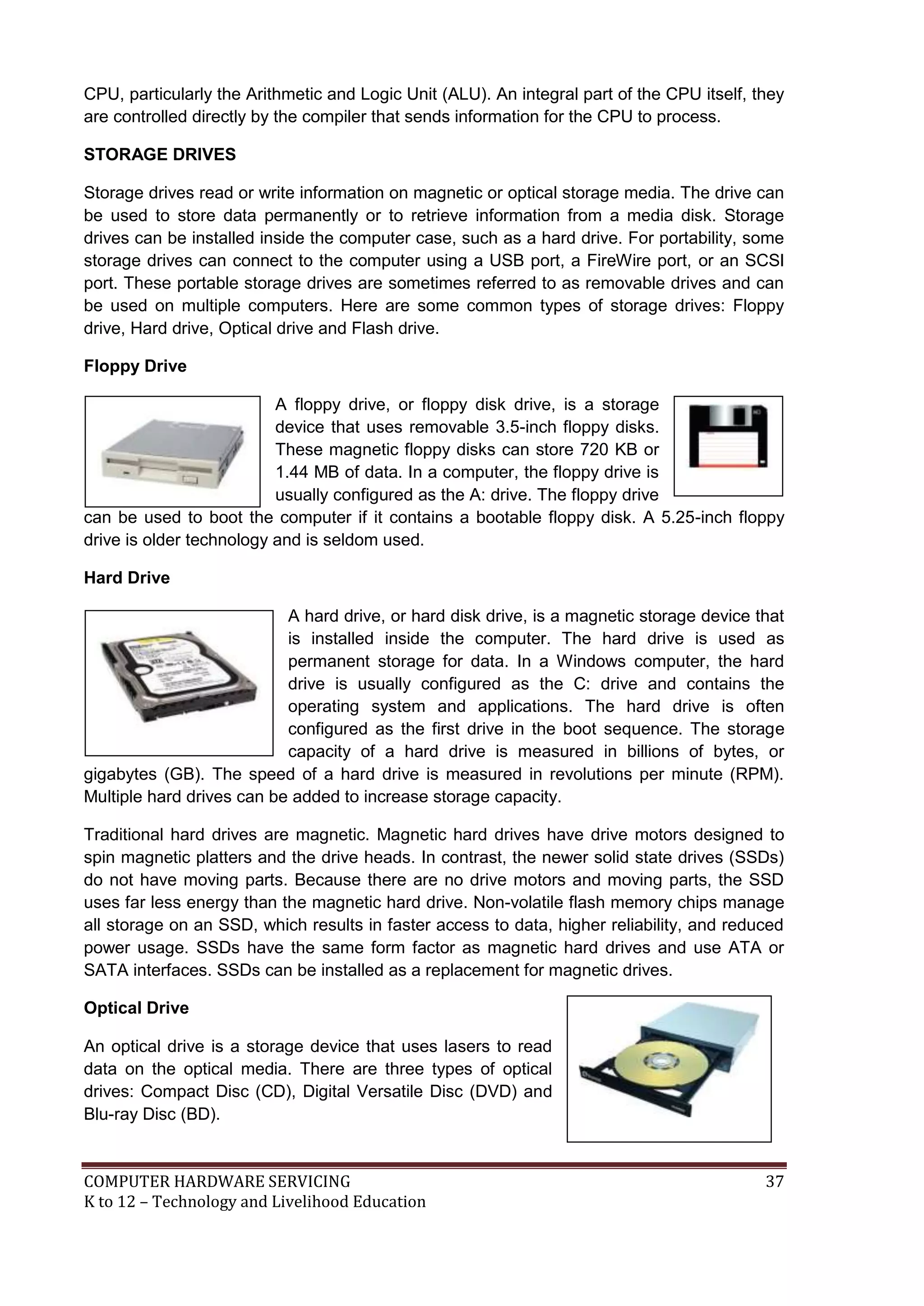 COMPUTER HARDWARE SERVICING 37
K to 12 – Technology and Livelihood Education
CPU, particularly the Arithmetic and Logic Unit (ALU). An integral part of the CPU itself, they
are controlled directly by the compiler that sends information for the CPU to process.
STORAGE DRIVES
Storage drives read or write information on magnetic or optical storage media. The drive can
be used to store data permanently or to retrieve information from a media disk. Storage
drives can be installed inside the computer case, such as a hard drive. For portability, some
storage drives can connect to the computer using a USB port, a FireWire port, or an SCSI
port. These portable storage drives are sometimes referred to as removable drives and can
be used on multiple computers. Here are some common types of storage drives: Floppy
drive, Hard drive, Optical drive and Flash drive.
Floppy Drive
A floppy drive, or floppy disk drive, is a storage
device that uses removable 3.5-inch floppy disks.
These magnetic floppy disks can store 720 KB or
1.44 MB of data. In a computer, the floppy drive is
usually configured as the A: drive. The floppy drive
can be used to boot the computer if it contains a bootable floppy disk. A 5.25-inch floppy
drive is older technology and is seldom used.
Hard Drive
A hard drive, or hard disk drive, is a magnetic storage device that
is installed inside the computer. The hard drive is used as
permanent storage for data. In a Windows computer, the hard
drive is usually configured as the C: drive and contains the
operating system and applications. The hard drive is often
configured as the first drive in the boot sequence. The storage
capacity of a hard drive is measured in billions of bytes, or
gigabytes (GB). The speed of a hard drive is measured in revolutions per minute (RPM).
Multiple hard drives can be added to increase storage capacity.
Traditional hard drives are magnetic. Magnetic hard drives have drive motors designed to
spin magnetic platters and the drive heads. In contrast, the newer solid state drives (SSDs)
do not have moving parts. Because there are no drive motors and moving parts, the SSD
uses far less energy than the magnetic hard drive. Non-volatile flash memory chips manage
all storage on an SSD, which results in faster access to data, higher reliability, and reduced
power usage. SSDs have the same form factor as magnetic hard drives and use ATA or
SATA interfaces. SSDs can be installed as a replacement for magnetic drives.
Optical Drive
An optical drive is a storage device that uses lasers to read
data on the optical media. There are three types of optical
drives: Compact Disc (CD), Digital Versatile Disc (DVD) and
Blu-ray Disc (BD).
 