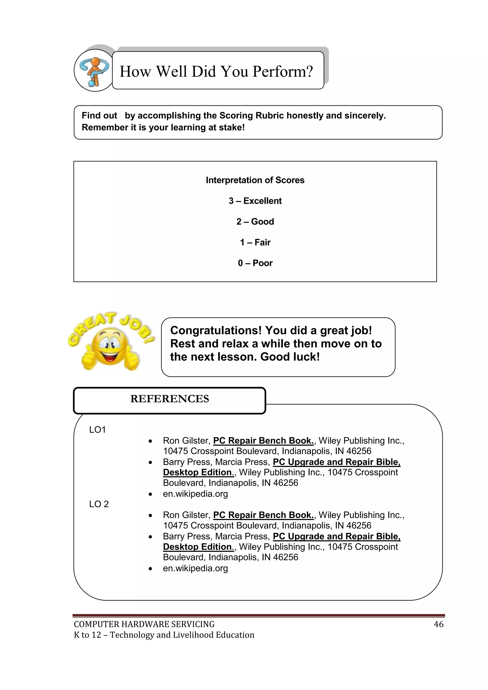 COMPUTER HARDWARE SERVICING 46
K to 12 – Technology and Livelihood Education
Find out by accomplishing the Scoring Rubric honestly and sincerely.
Remember it is your learning at stake!
How Well Did You Perform?
LO1
 Ron Gilster, PC Repair Bench Book., Wiley Publishing Inc.,
10475 Crosspoint Boulevard, Indianapolis, IN 46256
 Barry Press, Marcia Press, PC Upgrade and Repair Bible,
Desktop Edition., Wiley Publishing Inc., 10475 Crosspoint
Boulevard, Indianapolis, IN 46256
 en.wikipedia.org
LO 2
 Ron Gilster, PC Repair Bench Book., Wiley Publishing Inc.,
10475 Crosspoint Boulevard, Indianapolis, IN 46256
 Barry Press, Marcia Press, PC Upgrade and Repair Bible,
Desktop Edition., Wiley Publishing Inc., 10475 Crosspoint
Boulevard, Indianapolis, IN 46256
 en.wikipedia.org
REFERENCES
Interpretation of Scores
3 – Excellent
2 – Good
1 – Fair
0 – Poor
Congratulations! You did a great job!
Rest and relax a while then move on to
the next lesson. Good luck!
 