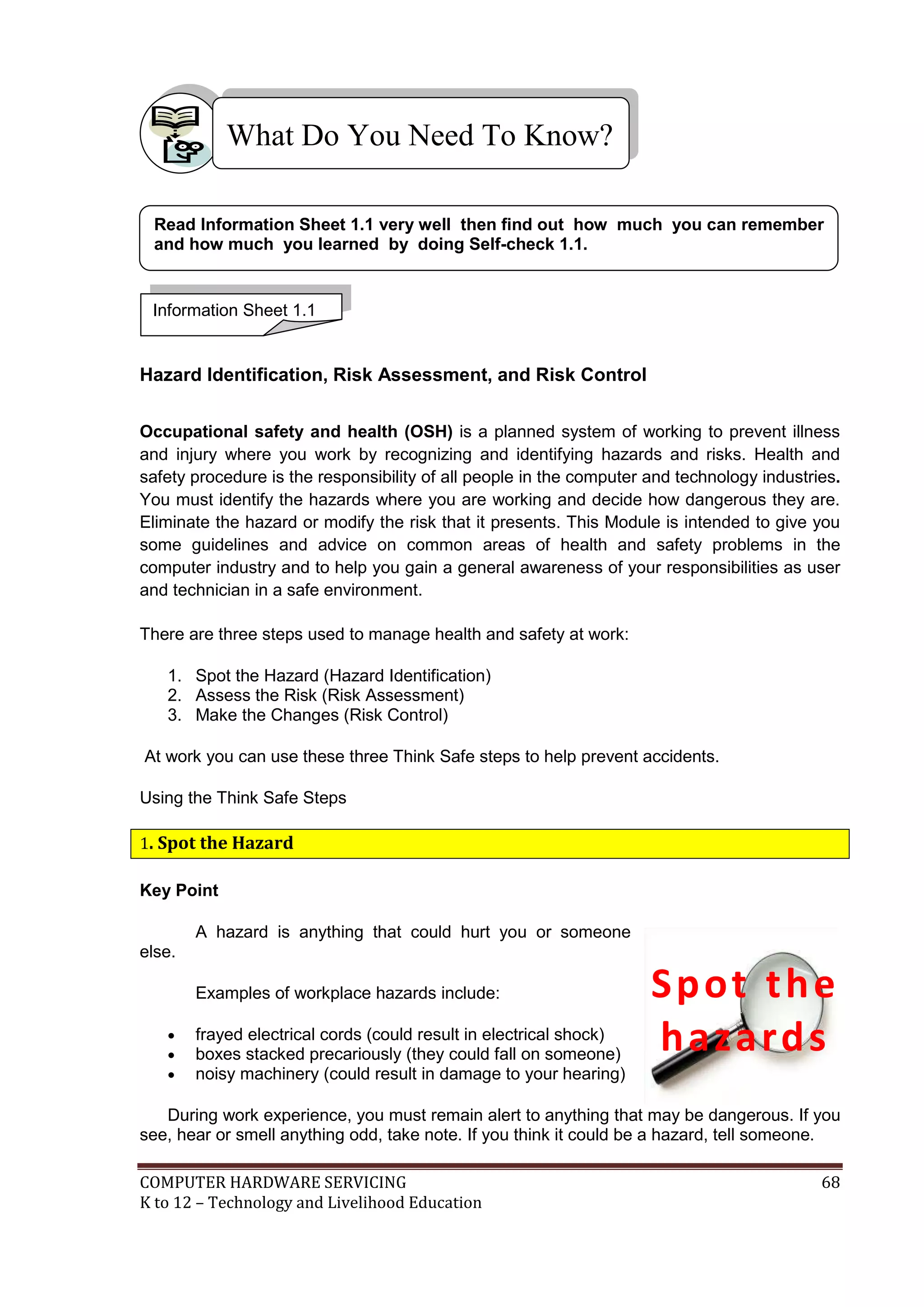 COMPUTER HARDWARE SERVICING 68
K to 12 – Technology and Livelihood Education
Hazard Identification, Risk Assessment, and Risk Control
Occupational safety and health (OSH) is a planned system of working to prevent illness
and injury where you work by recognizing and identifying hazards and risks. Health and
safety procedure is the responsibility of all people in the computer and technology industries.
You must identify the hazards where you are working and decide how dangerous they are.
Eliminate the hazard or modify the risk that it presents. This Module is intended to give you
some guidelines and advice on common areas of health and safety problems in the
computer industry and to help you gain a general awareness of your responsibilities as user
and technician in a safe environment.
There are three steps used to manage health and safety at work:
1. Spot the Hazard (Hazard Identification)
2. Assess the Risk (Risk Assessment)
3. Make the Changes (Risk Control)
At work you can use these three Think Safe steps to help prevent accidents.
Using the Think Safe Steps
1. Spot the Hazard
Key Point
A hazard is anything that could hurt you or someone
else.
Examples of workplace hazards include:
 frayed electrical cords (could result in electrical shock)
 boxes stacked precariously (they could fall on someone)
 noisy machinery (could result in damage to your hearing)
During work experience, you must remain alert to anything that may be dangerous. If you
see, hear or smell anything odd, take note. If you think it could be a hazard, tell someone.
What Do You Need To Know?
Information Sheet 1.1
Read Information Sheet 1.1 very well then find out how much you can remember
and how much you learned by doing Self-check 1.1.
Spot the
hazards
 