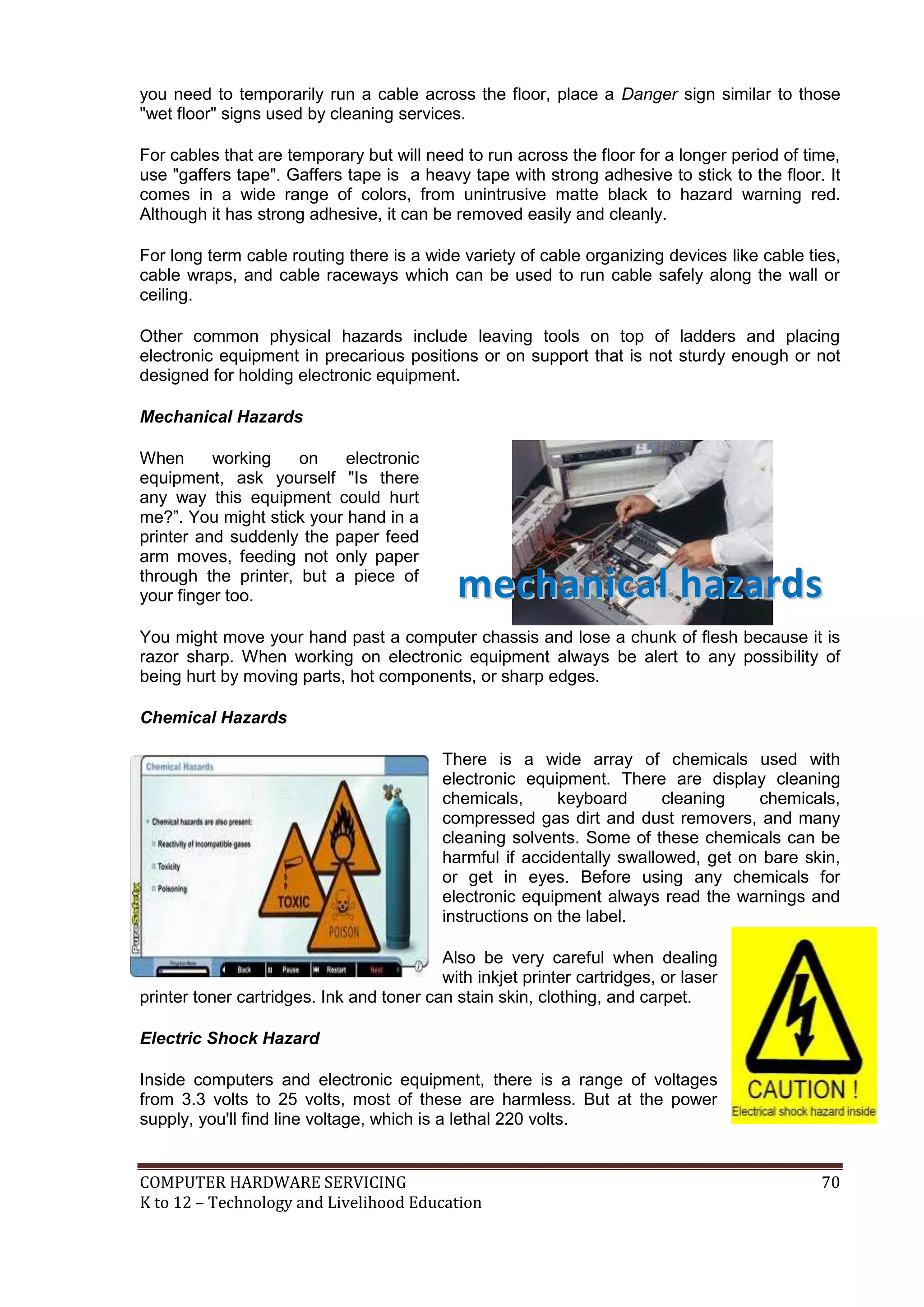 COMPUTER HARDWARE SERVICING 70
K to 12 – Technology and Livelihood Education
you need to temporarily run a cable across the floor, place a Danger sign similar to those
"wet floor" signs used by cleaning services.
For cables that are temporary but will need to run across the floor for a longer period of time,
use "gaffers tape". Gaffers tape is a heavy tape with strong adhesive to stick to the floor. It
comes in a wide range of colors, from unintrusive matte black to hazard warning red.
Although it has strong adhesive, it can be removed easily and cleanly.
For long term cable routing there is a wide variety of cable organizing devices like cable ties,
cable wraps, and cable raceways which can be used to run cable safely along the wall or
ceiling.
Other common physical hazards include leaving tools on top of ladders and placing
electronic equipment in precarious positions or on support that is not sturdy enough or not
designed for holding electronic equipment.
Mechanical Hazards
When working on electronic
equipment, ask yourself "Is there
any way this equipment could hurt
me?‖. You might stick your hand in a
printer and suddenly the paper feed
arm moves, feeding not only paper
through the printer, but a piece of
your finger too.
You might move your hand past a computer chassis and lose a chunk of flesh because it is
razor sharp. When working on electronic equipment always be alert to any possibility of
being hurt by moving parts, hot components, or sharp edges.
Chemical Hazards
There is a wide array of chemicals used with
electronic equipment. There are display cleaning
chemicals, keyboard cleaning chemicals,
compressed gas dirt and dust removers, and many
cleaning solvents. Some of these chemicals can be
harmful if accidentally swallowed, get on bare skin,
or get in eyes. Before using any chemicals for
electronic equipment always read the warnings and
instructions on the label.
Also be very careful when dealing
with inkjet printer cartridges, or laser
printer toner cartridges. Ink and toner can stain skin, clothing, and carpet.
Electric Shock Hazard
Inside computers and electronic equipment, there is a range of voltages
from 3.3 volts to 25 volts, most of these are harmless. But at the power
supply, you'll find line voltage, which is a lethal 220 volts.
mmeecchhaanniiccaall hhaazzaarrddss
 