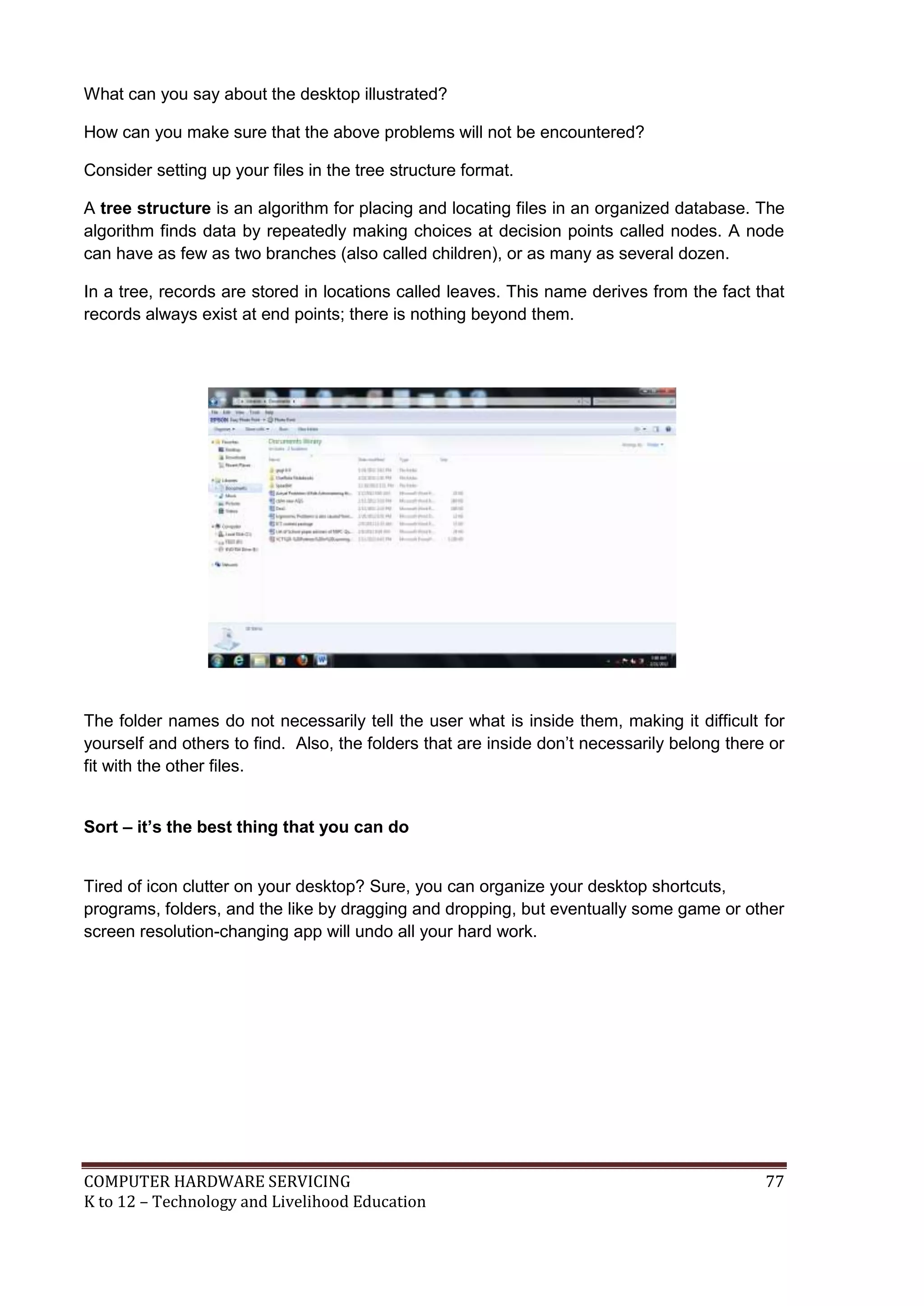 COMPUTER HARDWARE SERVICING 77
K to 12 – Technology and Livelihood Education
What can you say about the desktop illustrated?
How can you make sure that the above problems will not be encountered?
Consider setting up your files in the tree structure format.
A tree structure is an algorithm for placing and locating files in an organized database. The
algorithm finds data by repeatedly making choices at decision points called nodes. A node
can have as few as two branches (also called children), or as many as several dozen.
In a tree, records are stored in locations called leaves. This name derives from the fact that
records always exist at end points; there is nothing beyond them.
The folder names do not necessarily tell the user what is inside them, making it difficult for
yourself and others to find. Also, the folders that are inside don’t necessarily belong there or
fit with the other files.
Sort – it’s the best thing that you can do
Tired of icon clutter on your desktop? Sure, you can organize your desktop shortcuts,
programs, folders, and the like by dragging and dropping, but eventually some game or other
screen resolution-changing app will undo all your hard work.
 