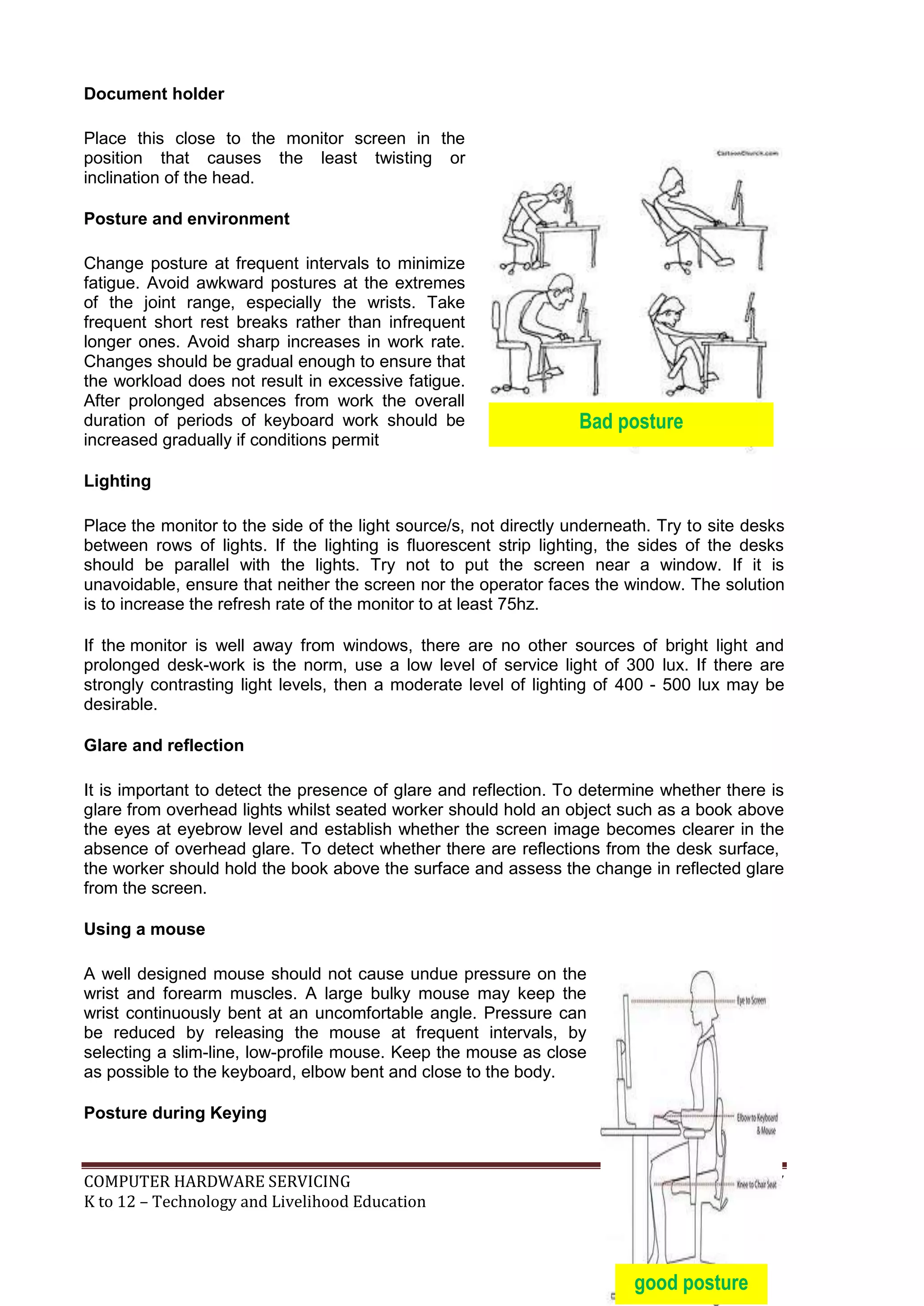 COMPUTER HARDWARE SERVICING 87
K to 12 – Technology and Livelihood Education
Bad posture
Document holder
Place this close to the monitor screen in the
position that causes the least twisting or
inclination of the head.
Posture and environment
Change posture at frequent intervals to minimize
fatigue. Avoid awkward postures at the extremes
of the joint range, especially the wrists. Take
frequent short rest breaks rather than infrequent
longer ones. Avoid sharp increases in work rate.
Changes should be gradual enough to ensure that
the workload does not result in excessive fatigue.
After prolonged absences from work the overall
duration of periods of keyboard work should be
increased gradually if conditions permit
Lighting
Place the monitor to the side of the light source/s, not directly underneath. Try to site desks
between rows of lights. If the lighting is fluorescent strip lighting, the sides of the desks
should be parallel with the lights. Try not to put the screen near a window. If it is
unavoidable, ensure that neither the screen nor the operator faces the window. The solution
is to increase the refresh rate of the monitor to at least 75hz.
If the monitor is well away from windows, there are no other sources of bright light and
prolonged desk-work is the norm, use a low level of service light of 300 lux. If there are
strongly contrasting light levels, then a moderate level of lighting of 400 - 500 lux may be
desirable.
Glare and reflection
It is important to detect the presence of glare and reflection. To determine whether there is
glare from overhead lights whilst seated worker should hold an object such as a book above
the eyes at eyebrow level and establish whether the screen image becomes clearer in the
absence of overhead glare. To detect whether there are reflections from the desk surface,
the worker should hold the book above the surface and assess the change in reflected glare
from the screen.
Using a mouse
A well designed mouse should not cause undue pressure on the
wrist and forearm muscles. A large bulky mouse may keep the
wrist continuously bent at an uncomfortable angle. Pressure can
be reduced by releasing the mouse at frequent intervals, by
selecting a slim-line, low-profile mouse. Keep the mouse as close
as possible to the keyboard, elbow bent and close to the body.
Posture during Keying
good posture
 