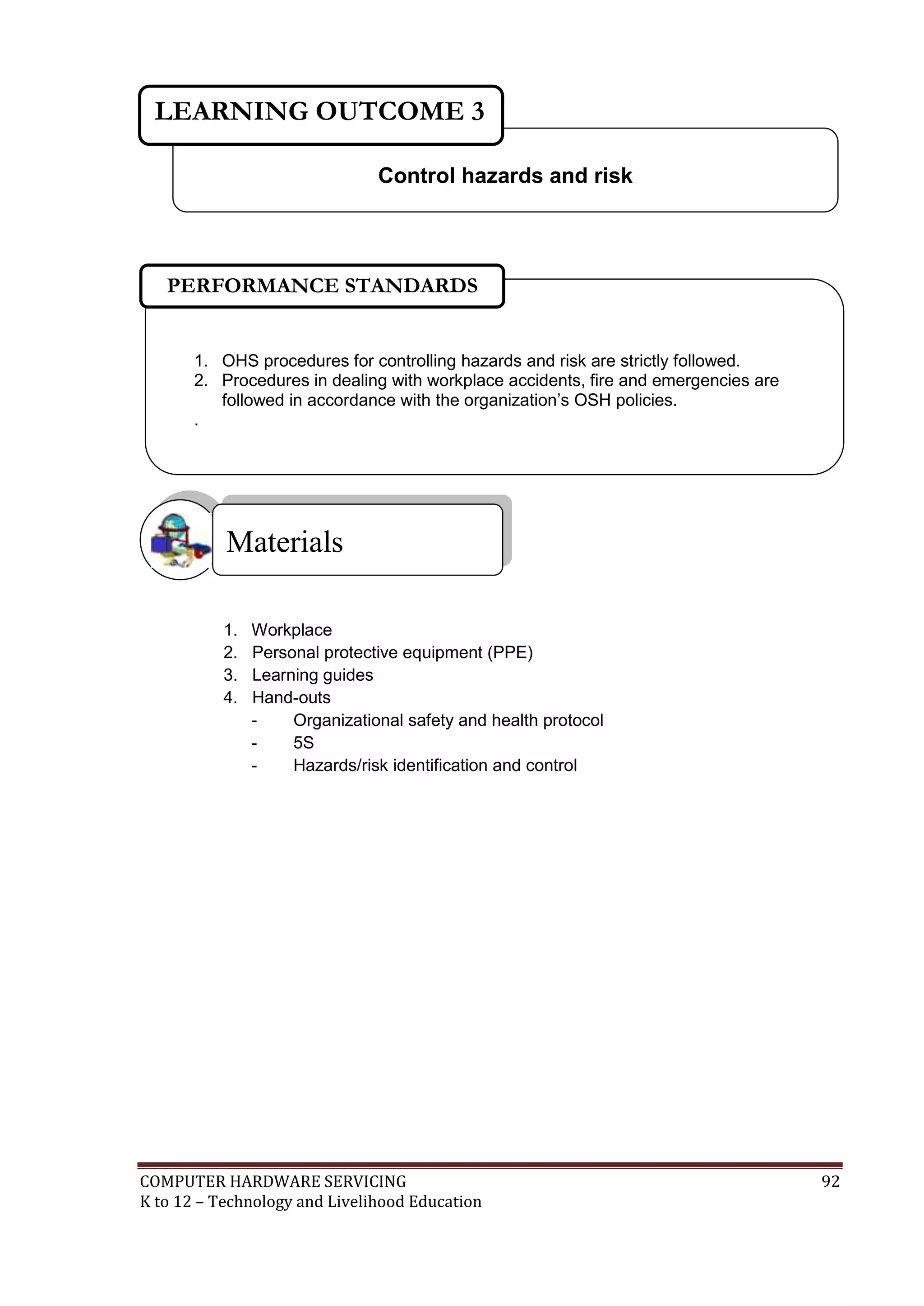 COMPUTER HARDWARE SERVICING 92
K to 12 – Technology and Livelihood Education
1. Workplace
2. Personal protective equipment (PPE)
3. Learning guides
4. Hand-outs
- Organizational safety and health protocol
- 5S
- Hazards/risk identification and control
Materials
Control hazards and risk
LEARNING OUTCOME 3
1. OHS procedures for controlling hazards and risk are strictly followed.
2. Procedures in dealing with workplace accidents, fire and emergencies are
followed in accordance with the organization’s OSH policies.
.
PERFORMANCE STANDARDS
 