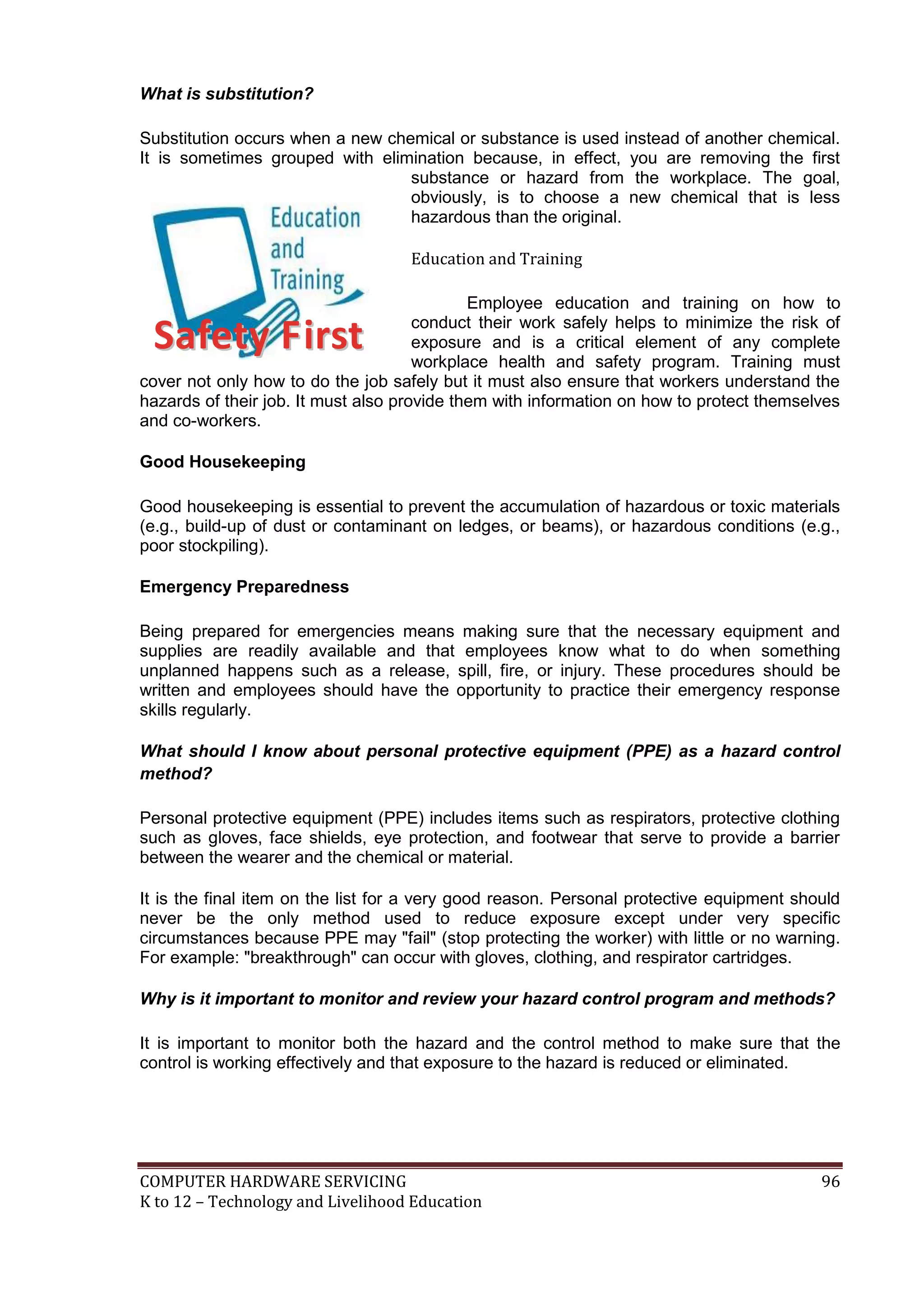COMPUTER HARDWARE SERVICING 96
K to 12 – Technology and Livelihood Education
What is substitution?
Substitution occurs when a new chemical or substance is used instead of another chemical.
It is sometimes grouped with elimination because, in effect, you are removing the first
substance or hazard from the workplace. The goal,
obviously, is to choose a new chemical that is less
hazardous than the original.
Education and Training
Employee education and training on how to
conduct their work safely helps to minimize the risk of
exposure and is a critical element of any complete
workplace health and safety program. Training must
cover not only how to do the job safely but it must also ensure that workers understand the
hazards of their job. It must also provide them with information on how to protect themselves
and co-workers.
Good Housekeeping
Good housekeeping is essential to prevent the accumulation of hazardous or toxic materials
(e.g., build-up of dust or contaminant on ledges, or beams), or hazardous conditions (e.g.,
poor stockpiling).
Emergency Preparedness
Being prepared for emergencies means making sure that the necessary equipment and
supplies are readily available and that employees know what to do when something
unplanned happens such as a release, spill, fire, or injury. These procedures should be
written and employees should have the opportunity to practice their emergency response
skills regularly.
What should I know about personal protective equipment (PPE) as a hazard control
method?
Personal protective equipment (PPE) includes items such as respirators, protective clothing
such as gloves, face shields, eye protection, and footwear that serve to provide a barrier
between the wearer and the chemical or material.
It is the final item on the list for a very good reason. Personal protective equipment should
never be the only method used to reduce exposure except under very specific
circumstances because PPE may "fail" (stop protecting the worker) with little or no warning.
For example: "breakthrough" can occur with gloves, clothing, and respirator cartridges.
Why is it important to monitor and review your hazard control program and methods?
It is important to monitor both the hazard and the control method to make sure that the
control is working effectively and that exposure to the hazard is reduced or eliminated.
SSaaffeettyy FFiirrsstt
 