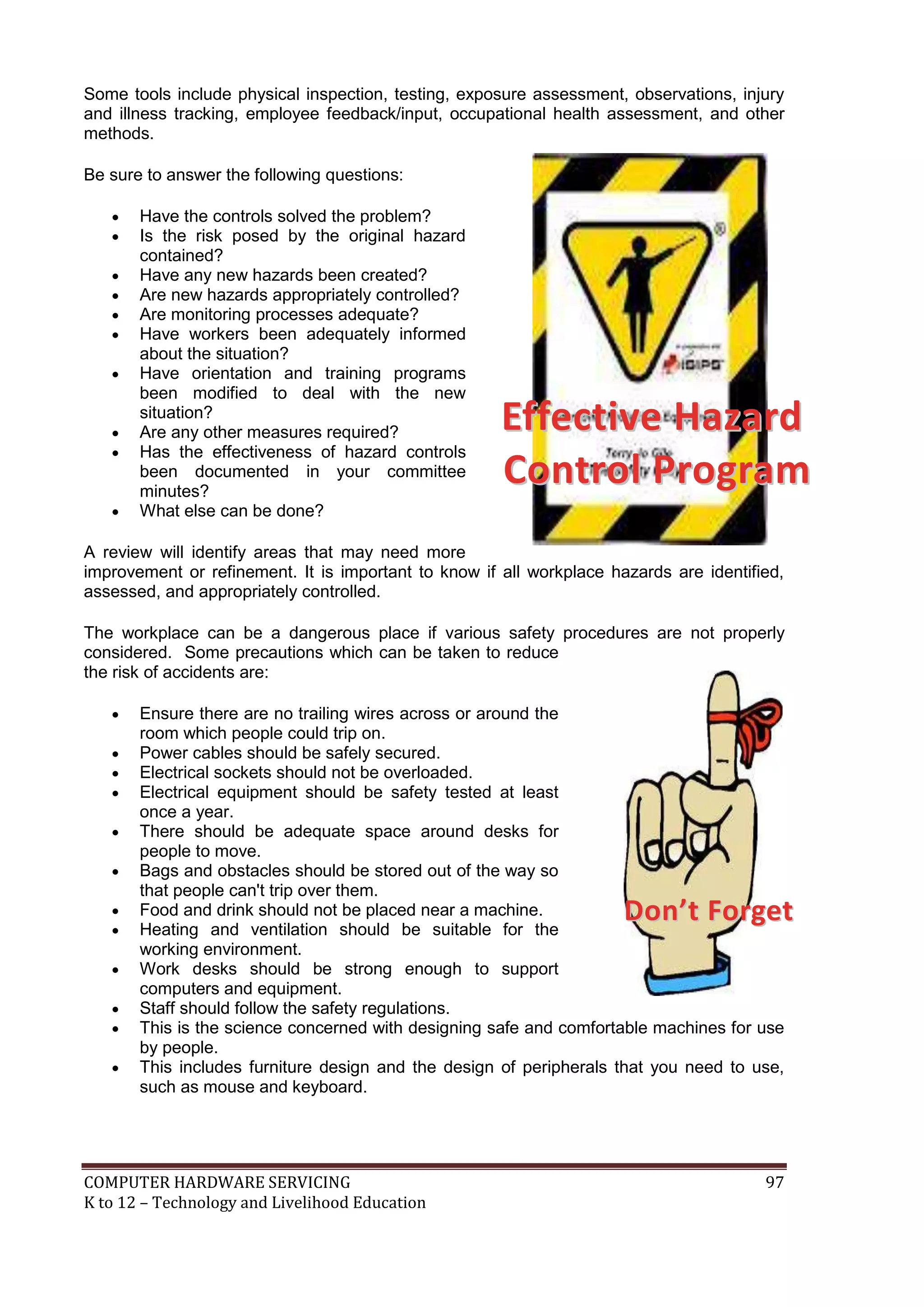 COMPUTER HARDWARE SERVICING 97
K to 12 – Technology and Livelihood Education
DDoonn’’tt FFoorrggeett
Some tools include physical inspection, testing, exposure assessment, observations, injury
and illness tracking, employee feedback/input, occupational health assessment, and other
methods.
Be sure to answer the following questions:
 Have the controls solved the problem?
 Is the risk posed by the original hazard
contained?
 Have any new hazards been created?
 Are new hazards appropriately controlled?
 Are monitoring processes adequate?
 Have workers been adequately informed
about the situation?
 Have orientation and training programs
been modified to deal with the new
situation?
 Are any other measures required?
 Has the effectiveness of hazard controls
been documented in your committee
minutes?
 What else can be done?
A review will identify areas that may need more
improvement or refinement. It is important to know if all workplace hazards are identified,
assessed, and appropriately controlled.
The workplace can be a dangerous place if various safety procedures are not properly
considered. Some precautions which can be taken to reduce
the risk of accidents are:
 Ensure there are no trailing wires across or around the
room which people could trip on.
 Power cables should be safely secured.
 Electrical sockets should not be overloaded.
 Electrical equipment should be safety tested at least
once a year.
 There should be adequate space around desks for
people to move.
 Bags and obstacles should be stored out of the way so
that people can't trip over them.
 Food and drink should not be placed near a machine.
 Heating and ventilation should be suitable for the
working environment.
 Work desks should be strong enough to support
computers and equipment.
 Staff should follow the safety regulations.
 This is the science concerned with designing safe and comfortable machines for use
by people.
 This includes furniture design and the design of peripherals that you need to use,
such as mouse and keyboard.
EEffffeeccttiivvee HHaazzaarrdd
CCoonnttrrooll PPrrooggrraamm
 
