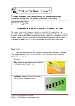 AGRICULTURAL CROP PRODUCTION 9
K to 12 – Technology and Livelihood Education
FARM TOOLS IN AGRICULTURAL CROP PRODUCTION
Farm tools, implements, and equipment play very important role in agricultural crop
production. Their availability makes the work much easier and faster. However, even if one
may have the most sophisticated tools and implements, but does not know how to use them,
they are useless. In order to do crop production operations successfully, one must have a
good working knowledge of the tools, implements and equipment before using them.
Hand Tools
Hand tools are usually light and are used without the help of animals or machines.
They are being used in performing farm activities which involve small areas like school
garden and home garden.
Examples:
Bolo is used for cutting tall grasses and weeds
and chopping branches of trees.
Crowbar is used for digging big holes and for
digging out big stones and stumps.
What Do You Need To Know?
Information Sheet 1.1
Read the Information Sheet 1.1 very well then find out how much you can
remember and how much you have learned by doing the Self-check 1.1.
 