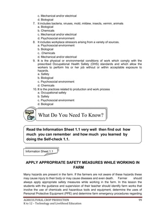 AGRICULTURAL CROP PRODUCTION 99
K to 12 – Technology and Livelihood Education
c. Mechanical and/or electrical
d. Biological
7. It includes bacteria, viruses, mold, mildew, insects, vermin, animals
a. Biological
b. Chemicals
c. Mechanical and/or electrical
d. Psychosocial environment
8. It includes workplace stressors arising from a variety of sources.
a. Psychosocial environment
b. Biological
c. .Chemicals
d. Mechanical and/or electrical
9. It is the physical or environmental conditions of work which comply with the
prescribed Occupational Health Safety (OHS) standards and which allow the
workers to perform his or her job without or within acceptable exposure to
hazards.
a. Safety
b. Biological
c. Psychosocial environment
d. Chemicals
10. It is the practices related to production and work process
a. Occupational safety
b. Safety
c. Psychosocial environment
d. Biological
APPLY APPROPRIATE SAFETY MEASURES WHILE WORKING IN
FARM
Many hazards are present in the farm. If the farmers are not aware of these hazards these
may cause injury to their body or may cause diseases and even death. Farmer should
always apply appropriate safety measures while working in the farm. In this lesson the
students with the guidance and supervision of their teacher should identify farm works that
involve the use of chemicals and hazardous tools and equipment; determine the uses of
Personal Protective Equipment (PPE) and determine farm emergency procedures regarding
What Do You Need To Know?
Information Sheet 1.1
Read the Information Sheet 1.1 very well then find out how
much you can remember and how much you learned by
doing the Self-check 1.1.
 