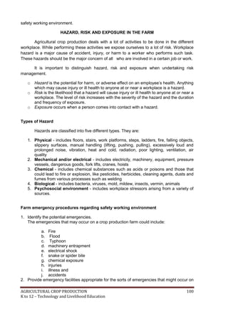 AGRICULTURAL CROP PRODUCTION 100
K to 12 – Technology and Livelihood Education
safety working environment.
HAZARD, RISK AND EXPOSURE IN THE FARM
Agricultural crop production deals with a lot of activities to be done in the different
workplace. While performing these activities we expose ourselves to a lot of risk. Workplace
hazard is a major cause of accident, injury, or harm to a worker who performs such task.
These hazards should be the major concern of all who are involved in a certain job or work.
It is important to distinguish hazard, risk and exposure when undertaking risk
management.
o Hazard is the potential for harm, or adverse effect on an employee‘s health. Anything
which may cause injury or ill health to anyone at or near a workplace is a hazard.
o Risk is the likelihood that a hazard will cause injury or ill health to anyone at or near a
workplace. The level of risk increases with the severity of the hazard and the duration
and frequency of exposure.
o Exposure occurs when a person comes into contact with a hazard.
Types of Hazard
Hazards are classified into five different types. They are:
1. Physical - includes floors, stairs, work platforms, steps, ladders, fire, falling objects,
slippery surfaces, manual handling (lifting, pushing, pulling), excessively loud and
prolonged noise, vibration, heat and cold, radiation, poor lighting, ventilation, air
quality
2. Mechanical and/or electrical - includes electricity, machinery, equipment, pressure
vessels, dangerous goods, fork lifts, cranes, hoists
3. Chemical - includes chemical substances such as acids or poisons and those that
could lead to fire or explosion, like pesticides, herbicides, cleaning agents, dusts and
fumes from various processes such as welding
4. Biological - includes bacteria, viruses, mold, mildew, insects, vermin, animals
5. Psychosocial environment - includes workplace stressors arising from a variety of
sources.
Farm emergency procedures regarding safety working environment
1. Identify the potential emergencies.
The emergencies that may occur on a crop production farm could include:
a. Fire
b. Flood
c. Typhoon
d. machinery entrapment
e. electrical shock
f. snake or spider bite
g. chemical exposure
h. injuries
i. illness and
j. accidents
2. Provide emergency facilities appropriate for the sorts of emergencies that might occur on
 