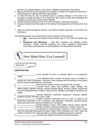 AGRICULTURAL CROP PRODUCTION 101
K to 12 – Technology and Livelihood Education
the farm (e.g. deluge showers, eye washes, firefighting equipment, first aid kits).
3. Make sure that the correct equipment is available to contain and handle any chemical or
other dangerous materials spills that might happen.
4. To help minimize the risk of personal injury or property damage in the event of an
emergency, people working on and visiting the farm need to know and understand the
emergency procedures and their responsibilities.
5. Instruct everyone working on the farm in the emergency response procedures
6. Everyone should know the location of fire alarms, fire extinguishers and first aid kits; how
and
7. where to contact emergency services; and where to safely assemble in the event of an
emergency.
The following factors may increase risk of injury or illness for farm workers:
1. Age – injury rates are highest among children age 15 and under and adults over
65.
2. Equipment and Machinery – most farm accidents and fatalities involve
machinery. Proper machine guarding and doing equipment maintenance
according to manufacturers‘ recommendations can help prevent accidents.
IDENTIFICATION
1. ___________________is the potential for harm, or adverse effect on an employee‘s
health.
2. ___________________ is the likelihood that a hazard will cause injury or ill health to
anyone at or near a workplace. The level of risk increases with the severity of the hazard
and the duration and frequency of exposure.
3. ___________________occurs when a person comes into contact with a hazard.
4. ____________________includes floors, stairs, work platforms, steps, ladders, fire,
falling objects, slippery surfaces, manual handling (lifting, pushing, pulling), excessively
loud and prolonged noise, vibration, heat and cold, radiation, poor lighting, ventilation, air
quality
5. __________________ includes electricity, machinery, equipment, pressure vessels,
dangerous goods, fork lifts, cranes, hoists
6. __________________ includes chemical substances such as acids or poisons and
those that could lead to fire or explosion, like pesticides, herbicides, cleaning agents,
dusts and fumes from various processes such as welding
7. __________________ includes bacteria, viruses, mold, mildew, insects, vermin, animals
8. __________________ includes workplace stressors arising from a variety of sources.
9. ___________________the physical or environmental conditions of work which comply
with the prescribed Occupational Health Safety (OHS) standards and which allow the
workers to perform his or her job without or within acceptable exposure to hazards.
10. ____________________the practices related to production and work process
How Much Have You Learned?
Self-Check 1.1
 