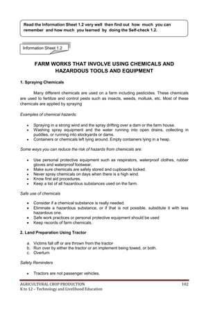AGRICULTURAL CROP PRODUCTION 102
K to 12 – Technology and Livelihood Education
FARM WORKS THAT INVOLVE USING CHEMICALS AND
HAZARDOUS TOOLS AND EQUIPMENT
1. Spraying Chemicals
Many different chemicals are used on a farm including pesticides. These chemicals
are used to fertilize and control pests such as insects, weeds, mollusk, etc. Most of these
chemicals are applied by spraying
Examples of chemical hazards:
 Spraying in a strong wind and the spray drifting over a dam or the farm house.
 Washing spray equipment and the water running into open drains, collecting in
puddles, or running into stockyards or dams.
 Containers or chemicals left lying around. Empty containers lying in a heap.
Some ways you can reduce the risk of hazards from chemicals are:
 Use personal protective equipment such as respirators, waterproof clothes, rubber
gloves and waterproof footwear.
 Make sure chemicals are safely stored and cupboards locked.
 Never spray chemicals on days when there is a high wind.
 Know first aid procedures.
 Keep a list of all hazardous substances used on the farm.
Safe use of chemicals
 Consider if a chemical substance is really needed.
 Eliminate a hazardous substance, or if that is not possible, substitute it with less
hazardous one.
 Safe work practices or personal protective equipment should be used
 Keep records of farm chemicals.
2. Land Preparation Using Tractor
a. Victims fall off or are thrown from the tractor
b. Run over by either the tractor or an implement being towed, or both.
c. Overturn
Safety Reminders
 Tractors are not passenger vehicles.
Information Sheet 1.2
Read the Information Sheet 1.2 very well then find out how much you can
remember and how much you learned by doing the Self-check 1.2.
 