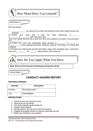 AGRICULTURAL CROP PRODUCTION 104
K to 12 – Technology and Livelihood Education
Fill-in the blanks:
1. _______________ can reduce the number and severity of farm work related injuries and
illnesses.
2-4 Protect your head with a hard hat when performing 2.________,
3._________,4._________, with head injury risks.
Use a sun safety hat (one with a wide brim and neck protection) to assist in the prevention
of 5.__________.
6-8 Protect your vision with appropriate safety eyewear (6._________, 7___________,
8.___________) when applying pesticides, fertilizers, working in the shop, or in heavy dust
conditions
9-10 Protect your hearing with acoustic earmuffs or plugs when operating noisy equipment
such as 9.__________, 10.________, older tractors, chain saws, etc.
CONDUCT HAZARD REPORT
MATERIALS NEEDED:
Quantity Description
2 sheets Bond paper short
1 pc Pencil/Ballpen
INSTRUCTIONS:
1. Visit farm near your school or home
2. Observe the surroundings
3. List all the possible hazard observed
4. Classify these hazards
5. Identify persons who are at risk with this hazards
6. Suggest all possible solution to reduce or eliminate the risk
7. Report your findings to your teacher
How Do You Apply What You Have
Learned?
How Much Have You Learned?
Self-Check 1.2
Activity Sheet 1.1
Show that you have learned something by doing this activity
 