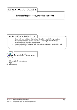AGRICULTURAL CROP PRODUCTION 106
K to 12 – Technology and Livelihood Education
 Cleaning tools and supplies
 Ppe
 References
Materials/Resources
 Safekeep/dispose tools, materials and outfit
LEARNING OUTCOME 2
 Used tools and outfit are cleaned and stored in line with farm procedure.
 Unused materials are labeled and stored according to manufacturers
recommendation and farm requirements.
 Waste materials are disposed according to manufacturers, government and
farm requirements.
PERFORMANCE STANDARDS
 