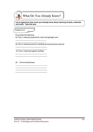 AGRICULTURAL CROP PRODUCTION 107
K to 12 – Technology and Livelihood Education



Enumerate the following:
(2) Tips in cleaning equipments, tools and garbage cans:
________________________________
________________________________
(2) Tips in cleaning areas for handling and storing fresh produce:
_________________________________
_________________________________
(2) Tips in cleaning hygienic facilities:
_________________________________
_________________________________
(4) Environmental laws
_________________________________
_________________________________
_________________________________
_________________________________
What Do You Already Know?
Pretest LO 2
Let us determine how much you already know about cleaning of tools, materials
and outfit. Take this test.
 