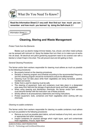 AGRICULTURAL CROP PRODUCTION 108
K to 12 – Technology and Livelihood Education
Cleaning, Storing and Waste Management
Protect Tools from the Elements
Blades such as electric hedge trimmer blades, hoe, shovel, and other metal surfaces
can be sprayed with lubricant oil. Spray the blades then turn them on to make sure oil works
into all areas. All electrical and petrol gardening equipment need to be covered over with a
blanket or sheet if kept in the shed. This will prevent dust and dirt getting to them.
General Cleaning Procedures:
The farmer and/or farm workers responsible for cleaning must adhere as much as possible
to the following procedures:
 Be properly trained on the cleaning procedures
 Develop a cleaning program and schedule according to the recommended frequency
and the cleaning program should be monitored to ensure its effectiveness.
 Cleaning must not take place while fresh vegetables are being harvested, packed,
handled and stored.
 Water that is used for cleaning must be safe.
 The cleaning of equipment, tools and containers must take place in a designated
area away from field and the storage of agricultural inputs and fresh vegetables.
 When using cleaning and disinfection chemicals, the farmer and/or farm workers
must become familiar with the instruction use of these products.
 Strictly adhere to all precautionary statements and mixing instructions.
 Protect equipment, tools, containers and fresh vegetables when working with any
chemicals.
Cleaning re-usable containers:
The farmer and/or farm workers responsible for cleaning re-usable containers must adhere
as much as possible to the following procedures:
 Remove as much as possible plant debris, soil and residues of any kind, use a brush
or appropriate tool when necessary.
 Inspect containers for physical damage which might injure, spoil and contaminate
fresh vegetables, if found, repair them.
What Do You Need To Know?
Information Sheet 2.1
Read the Information Sheet 2.1 very well then find out how much you can
remember and how much you learned by doing the Self-check 2.1
 