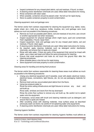 AGRICULTURAL CROP PRODUCTION 109
K to 12 – Technology and Livelihood Education
 Inspect containers for any missed plant debris, soil and residues, if found, re-clean.
 If cleaning and/or disinfection chemicals are used, follow label instructions for mixing.
 Rinse containers with clean water.
 When possible, containers should be placed under the full sun for rapid drying.
 Store re-usable containers properly to avoid contamination.
Cleaning equipment, tools and garbage cans:
The farmer and/or farm workers responsible for cleaning the equipment (e.g. tables, racks,
plastic sheet, etc.), tools (e.g. secateurs, knifes, brushes, etc.) and garbage cans must
adhere as much as possible to the following procedures:
 Remove as much as possible plant debris, soil and residues of any kind, use a brush
or another appropriate tool when necessary.
 Inspect equipment for physical damage which might injure, spoil and contaminate
fresh vegetables, if found, repair them.
 Inspect equipment, tools and garbage cans for any missed plant debris, soil and
residues, if found, clean again.
 If cleaning and/or disinfection chemicals are used, follow label instructions for mixing.
 As required, apply cleaning materials such as detergent and/or disinfection
chemicals, and ensure that no spots are missed.
 Rinse with safe water, if there are parts of the equipment that cannot be rinsed with
water, use a clean wet towel and follow the same procedures for cleaning.
 Ensure that small equipment and tools do not touch the ground floor after the
cleaning procedures.
 When possible place in the full sun for rapid drying.
 Store equipment and tools properly to avoid contamination.
Cleaning areas for handling and storing fresh produce:
The farmer and/or farm workers responsible for cleaning these areas must adhere as much
as possible to the following procedures:
 Unplug any electrical equipment and if possible, cover with plastic electrical motors,
electrical boxes, connections, light fixtures, etc. do not use packaging materials for
this task.
 Remove trash and any accumulated plant debris from the floors.
 Using low pressure water to:
Rinse the entire ceiling infrastructure and light fixtures to remove any dust and
soil build up.
Rinse walls, windows and doors from the top downward
Rinse the entire floor surface to remove any soil build up. Be careful not to splash
water onto the equipment.
 If necessary, scrub areas with brush and cleaning materials such as detergent, and
ensure that no spots are missed.
 After scrubbing areas with cleaning materials, rinse surface areas as described
previously wash out drains; be careful of not splashing water onto equipments.
 If cleaning and/or disinfection chemicals are used, follow label instructions for mixing.
Cleaning hygienic facilities:
The farmer and/or farm workers responsible for cleaning hygienic facilities must adhere as
 