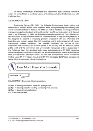 AGRICULTURAL CROP PRODUCTION 112
K to 12 – Technology and Livelihood Education
To wash a container you do not need to fill it each time. If you only have six liters of
water, it is more efficient to use three washes of two liters each, than it is to rinse once with
the full six liters.
ENVIRONMENTAL LAWS
Presidential Decree (PD) 1152, ―the Philippine Environmental Code,‖ which took
effect in 1977, provides a basis for an integrated waste management regulation starting from
waste source to methods of disposal. PD 1152 has further mandated specific guidelines to
manage municipal wastes (solid and liquid), sanitary landfill and incineration, and disposal
sites in the Philippines. In 1990, the Philippine Congress enacted the Toxic Substances,
Hazardous and Nuclear Wastes Control Act, commonly known as Republic Act (RA) 6969, a
law designed to respond to increasing problems associated with toxic chemicals and
hazardous and nuclear wastes. RA 6969 mandates control and management of import,
manufacture, process, distribution, use, transport, treatment, and disposal of toxic
substances and hazardous and nuclear wastes in the country. The Act seeks to protect
public health and the environment from unreasonable risks posed by these substances in
the Philippines. Apart from the basic policy rules and regulations of RA 6969, hazardous
waste management must also comply with the requirements of other specific environmental
laws, such as PD 984 (Pollution Control Law), PD 1586 (Environmental Impact Assessment
System Law), RA 8749 (Clean Air Act) and RA 9003 (Ecological Solid Waste Management
Act) and their implementing rules and regulations.
ENUMERATION: Enumerate following questions.
(2) Tips in cleaning equipments, tools and garbage cans:
(2) Tips in cleaning areas for handling and storing fresh produce:
(2) Tips in cleaning hygienic facilities:
(5) Environmental laws
How Much Have You Learned?
Self-Check 2.1
 