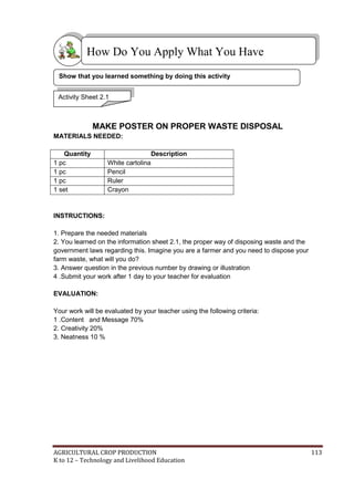 AGRICULTURAL CROP PRODUCTION 113
K to 12 – Technology and Livelihood Education
MAKE POSTER ON PROPER WASTE DISPOSAL
MATERIALS NEEDED:
Quantity Description
1 pc White cartolina
1 pc Pencil
1 pc Ruler
1 set Crayon
INSTRUCTIONS:
1. Prepare the needed materials
2. You learned on the information sheet 2.1, the proper way of disposing waste and the
government laws regarding this. Imagine you are a farmer and you need to dispose your
farm waste, what will you do?
3. Answer question in the previous number by drawing or illustration
4 .Submit your work after 1 day to your teacher for evaluation
EVALUATION:
Your work will be evaluated by your teacher using the following criteria:
1 .Content and Message 70%
2. Creativity 20%
3. Neatness 10 %
How Do You Apply What You Have
Learned?
Activity Sheet 2.1
Show that you learned something by doing this activity
 
