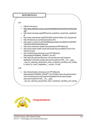 AGRICULTURAL CROP PRODUCTION 115
K to 12 – Technology and Livelihood Education
Congratulations!
LO1
 CBLM Horticulture
 http://www.safework.sa.gov.au/contentPages/docs/empFarmChemicals
.pdf
 http://www.necasag.org/pdf/Personal_protective_equipment_updated.p
df
 http://www.ashinstitute.org/PDFS/ASHI_BasicFirstAid_SG_Sample.pdf
 http://firstaid.about.com/od/cpr/ss/abcs.htm
 http://www.ci.miami.fl.us/Fire/DEM/pages/SafetyTips/BASIC%20FIRST
%20AID%20PROCEDURES.pdf
 http://www.extension.iastate.edu/publications/PM1563K.pdf
 http://www.public-health.uiowa.edu/icash/resources/Basic-Farm-First-
Aid-Kit-List.pdf
 http://hostedmedia.reimanpub.com/TFH/Step-By
Step/display/FH00MAR_SHARPT_06.JPG
 http://www.thucphamantoanviet.vn/a-aproducers-and-traders/a-
egetables-fruits-tea/a-quality-assurance-systems/1200_-_ffv_-_gap_-
_sop_for_cleaning_equipments_tools_containers_handling_and_storag
e_areas_for_fresh_vegetables_-_version_3.0.pdf
LO2
 http://hostedmedia.reimanpub.com/TFH/Step-By
Step/display/FH00MAR_SHARPT_06.JPGhttp://www.thucphamantoan
viet.vn/a-aproducers-and-traders/a-egetables-fruits-tea/a-quality-
assurance-systems/1200_-_ffv_-_gap_-
_sop_for_cleaning_equipments_tools_containers_handling_and_storag
e_areas_for_fresh_vegetables_-_version_3.0.pdf
REFERENCES
 