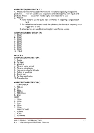 AGRICULTURAL CROP PRODUCTION 117
K to 12 – Technology and Livelihood Education
ANSWER KEY (SELF-CHECK 2.1)
1. These are machineries used in horticultural operations especially in vegetable
production. They are used in land preparation and in transporting farm inputs and
products. These equipment need a highly skilled operator to use.
2. Answer:
A. Hand tractor is used to pull a plow and harrow in preparing a large area of
land.
B. Four wheel tractor is used to pull disc plow and disc harrow in preparing much
bigger area of land.
C. Water pumps are used to draw irrigation water from a source.
ANSWER KEY (SELF CHECK 3.1)
1. TRUE
2. TRUE
3. TRUE
4. TRUE
5. TRUE
6. TRUE
7. TRUE
8. TRUE
10 .TRUE
LESSON 2
ANSWER KEY (PRE-TEST LO1)
1. Seeds
2. Fertilizer
3. Weeding
4. Plowing using animal
5. Plowing using tractor
6. Harrowing using hand tractor
7. Pulling of seedlings
8. Drying corn
9. Fertilizer application
10. Transplanting
ANSWER KEY (PRE-TEST LO2)
CONVERSION
1. 100 cm
2. 4m
3. 5000 m
4. 100,000cm
5. 2 km
AREA
1. 36 ha
2. 10 ha
3. 6 ha
4. 12 ha
5. 30 ha
PERCENTAGE
1. 6 plants
2. 4.2ha
3. 72farmers
 