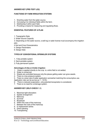 AGRICULTURAL CROP PRODUCTION 119
K to 12 – Technology and Livelihood Education
ANSWER KEY (PRE-TEST LO2)
FUNCTIONS OF FARM IRRIGATION SYSTEMS
1. Diverting water from the water source.
2. Conveying it to individual fields within the farm.
3. Distributing it within each field.
4. Providing a means for measuring and regulating flows.
ESSENTIAL FEATURES OF A PLAN
1. Topographic Data
2. Water Source Capacity
3. Depending on the water source, a well log or water license must accompany the irrigation
plan.
4 Soil and Crop Characteristics
5. Design Parameters
6. Design Data
TYPES OF CONVENTIONAL SPRINKLER SYSTEMS
1. Fully portable system
2. Semi-portable system
3. Fully permanent system
Advantages of drip or trickle irrigation
1. Water is applied directly to the crop ie. entire field is not wetted.
2. Water is conserved
3. Weeds are controlled because only the places getting water can grow weeds.
4. There is a low pressure system.
5. There is a slow rate of water application somewhat matching the consumptive use.
Application rate can be as low as 1 - 12 l/hr.
6. There is reduced evaporation, only potential transpiration is considered.
7. There is no need for a drainage system.
ANSWER KEY (SELF-CHECK 1.1)
1. Maximize light absorption
2. Spatial arrangement
3. Maincrop
4. Summer
5. Broadcast
6. Within the rows of the maincrop
7. Between the rows of the maincrop
8. In replacement series
9. Direct planting
10. Transplanting
 