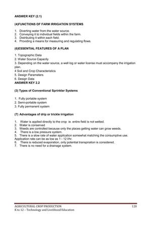 AGRICULTURAL CROP PRODUCTION 120
K to 12 – Technology and Livelihood Education
ANSWER KEY (2.1)
(4)FUNCTIONS OF FARM IRRIGATION SYSTEMS
1. Diverting water from the water source.
2. Conveying it to individual fields within the farm.
3. Distributing it within each field.
4. Providing a means for measuring and regulating flows.
(6)ESSENTIAL FEATURES OF A PLAN
1. Topographic Data
2. Water Source Capacity
3. Depending on the water source, a well log or water license must accompany the irrigation
plan.
4 Soil and Crop Characteristics
5. Design Parameters
6. Design Data
ANSWER KEY 2.2
(3) Types of Conventional Sprinkler Systems
1. Fully portable system
2. Semi-portable system
3. Fully permanent system
(7) Advantages of drip or trickle irrigation
1. Water is applied directly to the crop ie. entire field is not wetted.
2. Water is conserved
3. Weeds are controlled because only the places getting water can grow weeds.
4. There is a low pressure system.
5. There is a slow rate of water application somewhat matching the consumptive use.
Application rate can be as low as 1 - 12 l/hr.
6. There is reduced evaporation, only potential transpiration is considered.
7. There is no need for a drainage system.
 