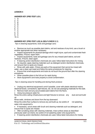 AGRICULTURAL CROP PRODUCTION 121
K to 12 – Technology and Livelihood Education
LESSON 4
ANSWER KEY (PRE-TEST LO1)
1. D
2. A
3. B
4. D
5. A
6. A
7. A
8. A
9. A
10. A
ANSWER KEY (PRE-TEST LO2) & (SELF-CHECK 2.1)
Tips in cleaning equipments, tools and garbage cans:
 Remove as much as possible plant debris, soil and residues of any kind, use a brush or
another appropriate tool when necessary.
 Inspect equipments for physical damage which might injure, spoil and contaminate fresh
vegetables, if found, repair them.
 Inspect equipments, tools and garbage cans for any missed plant debris, soil and
residues, if found, clean again.
 If cleaning and/or disinfection chemicals are used, follow label instructions for mixing.
 As required, apply cleaning materials such as detergent and/or disinfection chemicals,
and ensure that no spots are missed.
 Rinse with safe water, if there are parts of the equipment that cannot be rinsed with
water, use a clean wet towel and follow the same procedures for cleaning.
 Ensure that small equipments and tools do not touch the ground floor after the cleaning
procedures.
 When possible place in the full sun for rapid drying.
 Store equipment‘s and tools properly to avoid contamination.
Tips in cleaning areas for handling and storing fresh produce:
 Unplug any electrical equipment‘s and if possible, cover with plastic electrical motors,
electrical boxes, connections, light fixtures, etc. do not use packaging materials for this task.
 Remove trash and any accumulated plant debris from the floors.
 Using low pressure water for,
Rinse the entire ceiling infrastructure and light fixtures to remove any dust and soil build
up.
Rinse walls, windows and doors from the top downward
Rinse the entire floor surface to remove any soil build up, be careful of not splashing
water onto equipment‘s.
 If necessary, scrub areas with brush and cleaning materials such as detergent, and
ensure that no spots are missed.
 After scrubbing areas with cleaning materials, rinse surface areas as described
previously wash out drains; be careful of not splashing water onto equipment‘s.
 If cleaning and/or disinfection chemicals are used, follow label instructions for mixing.
 