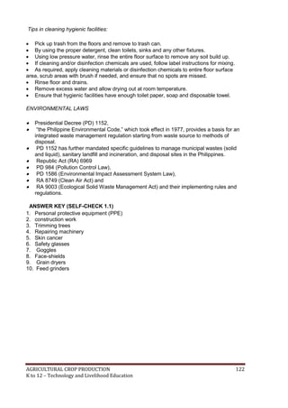 AGRICULTURAL CROP PRODUCTION 122
K to 12 – Technology and Livelihood Education
Tips in cleaning hygienic facilities:
 Pick up trash from the floors and remove to trash can.
 By using the proper detergent, clean toilets, sinks and any other fixtures.
 Using low pressure water, rinse the entire floor surface to remove any soil build up.
 If cleaning and/or disinfection chemicals are used, follow label instructions for mixing.
 As required, apply cleaning materials or disinfection chemicals to entire floor surface
area, scrub areas with brush if needed, and ensure that no spots are missed.
 Rinse floor and drains.
 Remove excess water and allow drying out at room temperature.
 Ensure that hygienic facilities have enough toilet paper, soap and disposable towel.
ENVIRONMENTAL LAWS
 Presidential Decree (PD) 1152,
 ―the Philippine Environmental Code,‖ which took effect in 1977, provides a basis for an
integrated waste management regulation starting from waste source to methods of
disposal.
 PD 1152 has further mandated specific guidelines to manage municipal wastes (solid
and liquid), sanitary landfill and incineration, and disposal sites in the Philippines.
 Republic Act (RA) 6969
 PD 984 (Pollution Control Law),
 PD 1586 (Environmental Impact Assessment System Law),
 RA 8749 (Clean Air Act) and
 RA 9003 (Ecological Solid Waste Management Act) and their implementing rules and
regulations.
ANSWER KEY (SELF-CHECK 1.1)
1. Personal protective equipment (PPE)
2. construction work
3. Trimming trees
4. Repairing machinery
5. Skin cancer
6. Safety glasses
7. Goggles
8. Face-shields
9. Grain dryers
10. Feed grinders
 