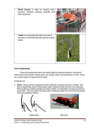 AGRICULTURAL CROP PRODUCTION 13
K to 12 – Technology and Livelihood Education
Wheel barrow is used for hauling trash,
manures, fertilizers, planting materials and
other equipment
Sickle is a hand-held agricultural tool with a
variously curved blade typically used for cutting
weeds.
Farm Implements
These are accessories which are being pulled by working animals or mounted to
machineries (hand tractor, tractor) which are usually used in the preparation of land. These
are usually made of a special kind of metal.
Examples are:
1. Plows. These are farm implements either pulled by a working animal or a tractor. The
plow is specifically used for tilling large areas, making furrows and inter row cultivation.
Plows pulled by working animals are made of either a combination of metal and wood or
pure metal. They are used to till areas with a shallower depth than that of the disc plows
which are pulled by tractors.
Native plow Disc plow
 