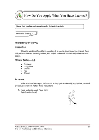 AGRICULTURAL CROP PRODUCTION 15
K to 12 – Technology and Livelihood Education
PROPER USE OF SHOVEL
Introduction:
Shovel is used in different farm operation. It is used in digging and moving soil from
one place to another, cleaning ditches, etc. Proper use of this tool can help make the work
easier.
PPE and Tools needed:
 Footwear
 Long pants
 Gloves
 Rag
 Shovel
Procedure:
Make sure that before you perform this activity, you are wearing appropriate personal
protective equipment. Follow these instructions
1. Keep feet wide apart. Place front
foot close to shovel.
Operation Sheet 1.1
How Do You Apply What You Have Learned?
Show that you learned something by doing this activity
 