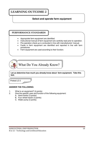 AGRICULTURAL CROP PRODUCTION 18
K to 12 – Technology and Livelihood Education
ANSWER THE FOLLOWING:
1. What is an equipment? (4 points)
2. Give the specific uses and function of the following equipment:
A. Hand tractor (3 points)
B. Four wheel tractor (3 points)
C. Water pump (3 points)
What Do You Already Know?
Select and operate farm equipment
LEARNING OUTCOME 2
Pretest LO 2
Let us determine how much you already know about farm equipment. Take this
test.
 Appropriate farm equipment are identified.
 Instructional manual of farm equipment are carefully read prior to operation.
 Pre-operation check-up is conducted in line with manufacturers‘ manual.
 Faults in farm equipment are identified and reported in line with farm
procedures
 Farm equipment are used according to their function.
PERFORMANCE STANDARDS
 