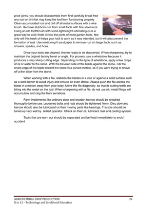AGRICULTURAL CROP PRODUCTION 24
K to 12 – Technology and Livelihood Education
pivot joints, you should disassemble them first carefully break free
any rust or dirt that may keep the tool from functioning properly.
Clean accumulated rust and dirt off all metal surfaces with a wire
brush. Remove stubborn rust from small tools with fine steel wool.
Using an old toothbrush with some lightweight lubricating oil is a
great way to work fresh oil into the joints of most garden tools. Not
only will this fresh oil helps your tool to work as it was intended, but it will also prevent the
formation of rust. Use medium-grit sandpaper to remove rust on larger tools such as
shovels, spades, and hoes.
Once your tools are cleaned, they're ready to be sharpened. When sharpening, try to
maintain the original factory bevel or angle. For pruners, use a whetstone because it
produces a very sharp cutting edge. Depending on the type of whetstone, apply a few drops
of oil or water to the stone. With the beveled side of the blade against the stone, rub the
sharp edge of the blade toward the stone in a curved motion, as if you were trying to shave
off a thin slice from the stone.
When working with a file, stabilize the blades in a vise or against a solid surface such
as a work bench to avoid injury and ensure an even stroke. Always push the file across the
blade in a motion away from your body. Move the file diagonally, so that its cutting teeth are
biting into the metal on the tool. When sharpening with a file, do not use oil; metal filings will
accumulate and clog the file's serrations.
Farm implements like ordinary plow and wooden harrow should be checked
thoroughly before use. Loosened bolts and nuts should be tightened firmly. Disc plow and
harrow should also be lubricated on their moving parts like bearings. Tractors should be
tuned-up very well by skilled operator. Check on their oil, lubricant, fuel and cooling system.
Tools that are worn out should be separated and be fixed immediately to avoid
accident
 