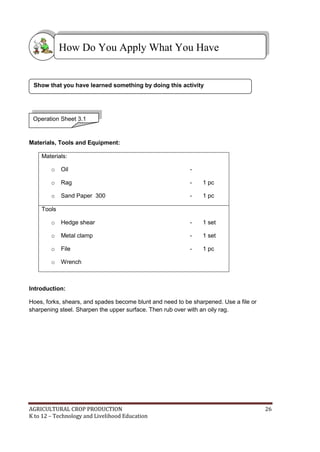 AGRICULTURAL CROP PRODUCTION 26
K to 12 – Technology and Livelihood Education
Materials, Tools and Equipment:
Materials:
o Oil -
o Rag - 1 pc
o Sand Paper 300 - 1 pc
Tools
o Hedge shear - 1 set
o Metal clamp - 1 set
o File - 1 pc
o Wrench
Introduction:
Hoes, forks, shears, and spades become blunt and need to be sharpened. Use a file or
sharpening steel. Sharpen the upper surface. Then rub over with an oily rag.
Operation Sheet 3.1
How Do You Apply What You Have
Learned?
Show that you have learned something by doing this activity
 