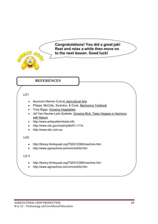 AGRICULTURAL CROP PRODUCTION 28
K to 12 – Technology and Livelihood Education
LO1
 Asuncion,Ramon G,et.al, Agricultural Arts
 Phipps, McColly, Scranton, & Cook, Mechanics Textbook
 Tony Biggs, Growing Vegetables
 Jef Van Haunte-Lyds Quileste, Growing Rich, Tasty Veggies in Harmony
with Nature
 http://www.antiquefarmtools.info
 http://www.cdc.gov/niosh/pdfs/01-111b
 http://www.ebc.com.au
LO2
 http://library.thinkquest.org/TQ0312380/machine.htm
 http://www.agmachine.com/xmmd43d.htm
LO 3
 http://library.thinkquest.org/TQ0312380/machine.htm
 http://www.agmachine.com/xmmd43d.htm
REFERENCES
Congratulations! You did a great job!
Rest and relax a while then move on
to the next lesson. Good luck!
 