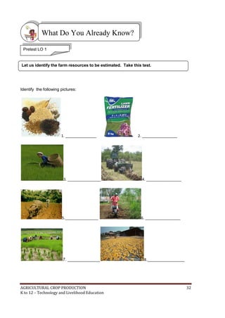 AGRICULTURAL CROP PRODUCTION 32
K to 12 – Technology and Livelihood Education
Identify the following pictures:
1. _______________ 2. _________________
3. ________________ 4. _________________
5.________________ 6. _________________
7. ______________ 8.__________________
What Do You Already Know?
Let us identify the farm resources to be estimated. Take this test.
Pretest LO 1
 