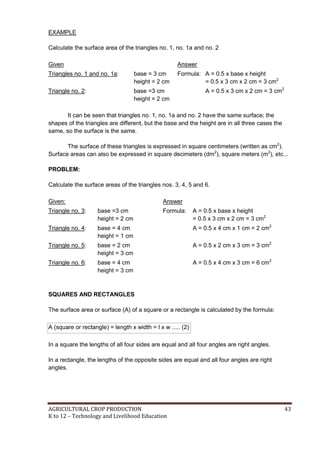 AGRICULTURAL CROP PRODUCTION 43
K to 12 – Technology and Livelihood Education
EXAMPLE
Calculate the surface area of the triangles no. 1, no. 1a and no. 2
Given Answer
Triangles no. 1 and no. 1a: base = 3 cm
height = 2 cm
Formula: A = 0.5 x base x height
= 0.5 x 3 cm x 2 cm = 3 cm2
Triangle no. 2: base =3 cm
height = 2 cm
A = 0.5 x 3 cm x 2 cm = 3 cm2
It can be seen that triangles no. 1, no. 1a and no. 2 have the same surface; the
shapes of the triangles are different, but the base and the height are in all three cases the
same, so the surface is the same.
The surface of these triangles is expressed in square centimeters (written as cm2
).
Surface areas can also be expressed in square decimeters (dm2
), square meters (m2
), etc...
PROBLEM:
Calculate the surface areas of the triangles nos. 3, 4, 5 and 6.
Given: Answer
Triangle no. 3: base =3 cm
height = 2 cm
Formula: A = 0.5 x base x height
= 0.5 x 3 cm x 2 cm = 3 cm2
Triangle no. 4: base = 4 cm
height = 1 cm
A = 0.5 x 4 cm x 1 cm = 2 cm2
Triangle no. 5: base = 2 cm
height = 3 cm
A = 0.5 x 2 cm x 3 cm = 3 cm2
Triangle no. 6: base = 4 cm
height = 3 cm
A = 0.5 x 4 cm x 3 cm = 6 cm2
SQUARES AND RECTANGLES
The surface area or surface (A) of a square or a rectangle is calculated by the formula:
A (square or rectangle) = length x width = l x w ..... (2)
In a square the lengths of all four sides are equal and all four angles are right angles.
In a rectangle, the lengths of the opposite sides are equal and all four angles are right
angles.
 